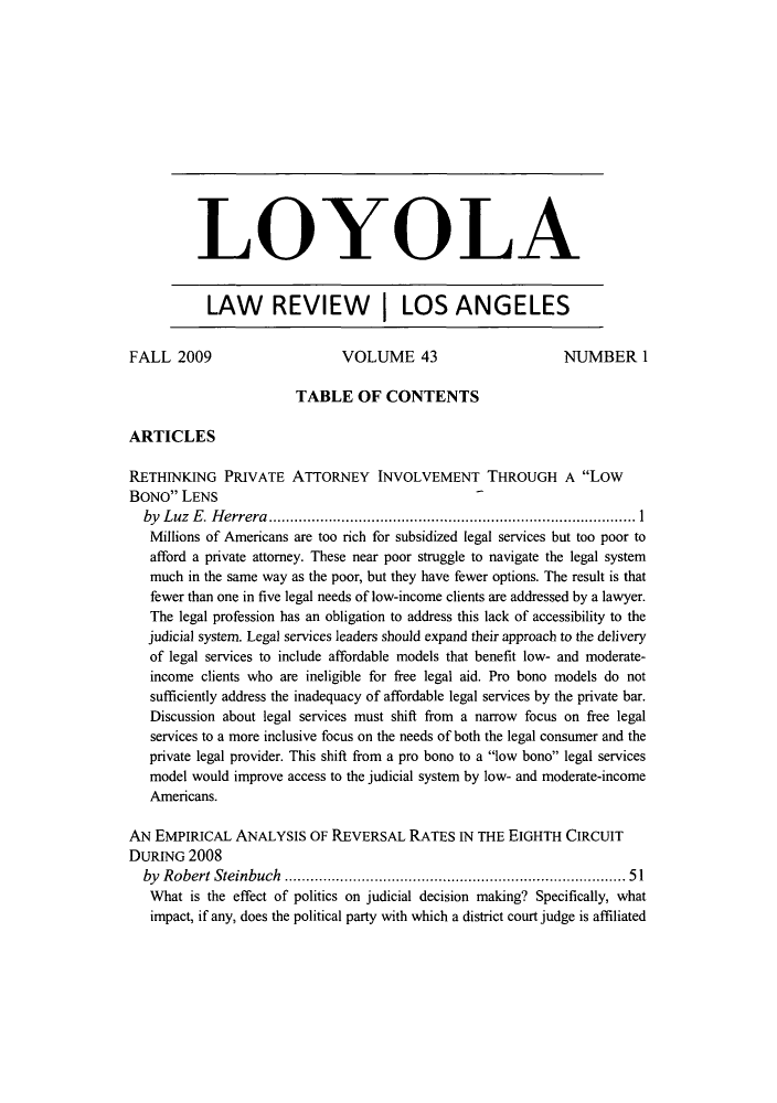 handle is hein.journals/lla43 and id is 1 raw text is: LOYOLA
LAW REVIEW I LOS ANGELES
FALL 2009                      VOLUME 43                       NUMBER 1
TABLE OF CONTENTS
ARTICLES
RETHINKING PRIVATE ATTORNEY INVOLVEMENT THROUGH A Low
BONO LENS
by Luz E. Herrera                            ...............1........................
Millions of Americans are too rich for subsidized legal services but too poor to
afford a private attorney. These near poor struggle to navigate the legal system
much in the same way as the poor, but they have fewer options. The result is that
fewer than one in five legal needs of low-income clients are addressed by a lawyer.
The legal profession has an obligation to address this lack of accessibility to the
judicial system. Legal services leaders should expand their approach to the delivery
of legal services to include affordable models that benefit low- and moderate-
income clients who are ineligible for free legal aid. Pro bono models do not
sufficiently address the inadequacy of affordable legal services by the private bar.
Discussion about legal services must shift from a narrow focus on free legal
services to a more inclusive focus on the needs of both the legal consumer and the
private legal provider. This shift from a pro bono to a low bono legal services
model would improve access to the judicial system by low- and moderate-income
Americans.
AN EMPIRICAL ANALYSIS OF REVERSAL RATES IN THE EIGHTH CIRCUIT
DURING 2008
by Robert Steinbuch                             ..............................  51
What is the effect of politics on judicial decision making? Specifically, what
impact, if any, does the political party with which a district court judge is affiliated


