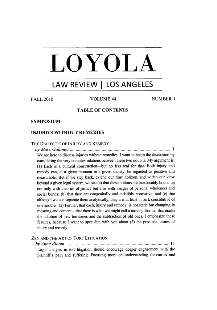 handle is hein.journals/lla44 and id is 1 raw text is: LOYOLA
LAW REVIEW                 LOS ANGELES
FALL 2010                     VOLUME 44                      NUMBER 1
TABLE OF CONTENTS
SYMPOSIUM
INJURIES WITHOUT REMEDIES
THE DIALECTIC OF INJURY AND REMEDY
by  M arc  G alanter  ...................................................................................... 1
We are here to discuss injuries without remedies. I want to begin the discussion by
considering the very complex relations between these two notions. My argument is:
(1) Each is a cultural construction-but no less real for that. Both injury and
remedy can, at a given moment in a given society, be regarded as positive and
measurable. But if we step back, extend our time horizon, and widen our view
beyond a given legal system, we see (a) that these notions are inextricably bound up
not only with theories of justice but also with images of personal wholeness and
social bonds; (b) that they are congenitally and indelibly normative; and (c) that
although we can separate them analytically, they are, at least in part, constitutive of
one another. (2) Further, that each, injury and remedy, is not static but changing in
meaning and content-that there is what we might call a moving frontier that marks
the addition of new territories and the subtraction of old ones. I emphasize these
features, because I want to speculate with you about (3) the possible futures of
injury and remedy.
ZEN AND THE ART OF TORT LITIGATION
by  A nne  B loom   .................................................................................... 11
Legal analysis in tort litigation should encourage deeper engagement with the
plaintiffs pain and suffering. Focusing more on understanding the causes and


