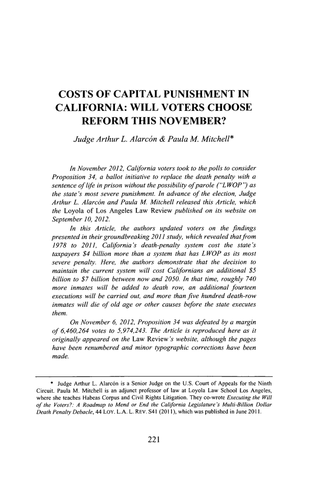 handle is hein.journals/lla46 and id is 235 raw text is: COSTS OF CAPITAL PUNISHMENT INCALIFORNIA: WILL VOTERS CHOOSEREFORM THIS NOVEMBER?Judge Arthur L. Alarcon & Paula M. Mitchell*In November 2012, California voters took to the polls to considerProposition 34, a ballot initiative to replace the death penalty with asentence of life in prison without the possibility of parole (LWOP') asthe state's most severe punishment. In advance of the election, JudgeArthur L. Alarc6n and Paula M. Mitchell released this Article, whichthe Loyola of Los Angeles Law Review published on its website onSeptember 10, 2012.In this Article, the authors updated voters on the findingspresented in their groundbreaking 2011 study, which revealed that from1978 to 2011, California's death-penalty system cost the state'staxpayers $4 billion more than a system that has LWOP as its mostsevere penalty. Here, the authors demonstrate that the decision tomaintain the current system will cost Californians an additional $5billion to $7 billion between now and 2050. In that time, roughly 740more inmates will be added to death row, an additional fourteenexecutions will be carried out, and more than five hundred death-rowinmates will die of old age or other causes before the state executesthem.On November 6, 2012, Proposition 34 was defeated by a marginof 6,460,264 votes to 5,974,243. The Article is reproduced here as itoriginally appeared on the Law Review's website, although the pageshave been renumbered and minor typographic corrections have beenmade.* Judge Arthur L. Alarc6n is a Senior Judge on the U.S. Court of Appeals for the NinthCircuit. Paula M. Mitchell is an adjunct professor of law at Loyola Law School Los Angeles,where she teaches Habeas Corpus and Civil Rights Litigation. They co-wrote Executing the Willof the Voters?: A Roadmap to Mend or End the California Legislature's Multi-Billion DollarDeath Penalty Debacle, 44 LOY. L.A. L. REV. S41 (2011), which was published in June 2011.221