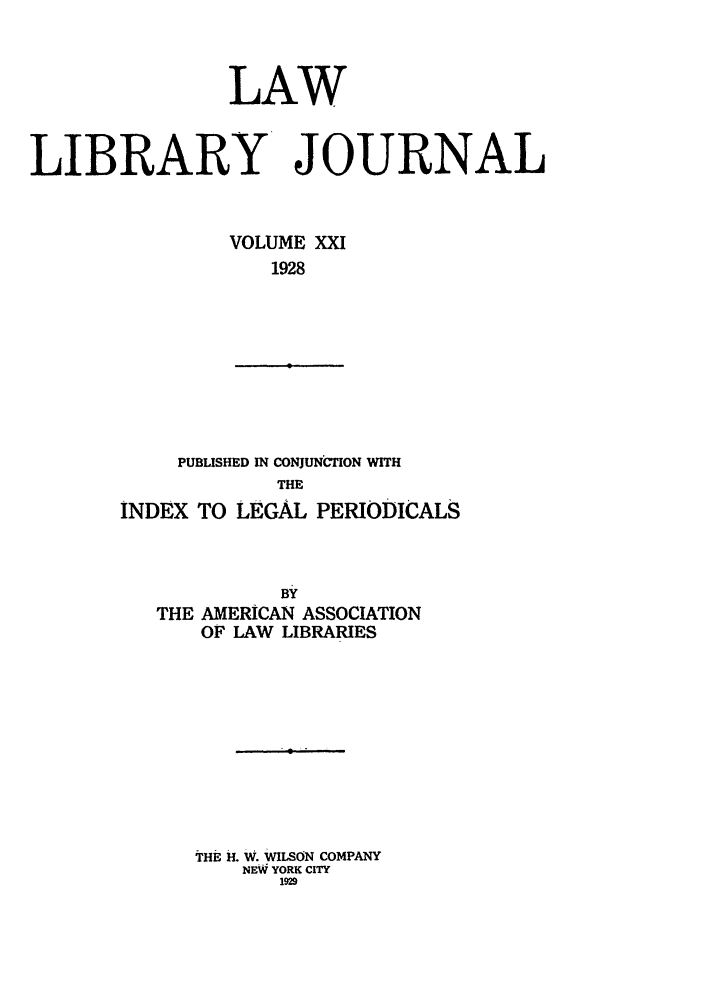 handle is hein.journals/llj21 and id is 1 raw text is: LAWLIBRARY JOURNALVOLUME XXI1928PUBLISHED IN CONJUNCTION WITHTHEINDEX TO LEGAL PERIODICALSBYTHE AMERICAN ASSOCIATIONOF LAW LIBRARIESTrHE H. W. WILSON COMPANYNEW YORK CITY1929