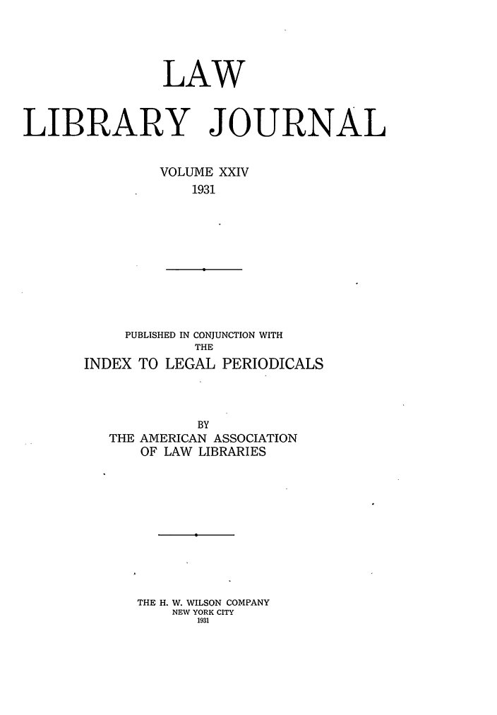 handle is hein.journals/llj24 and id is 1 raw text is: LAWLIBRARY JOURNALVOLUME XXIV1931PUBLISHED IN CONJUNCTION WITHTHEINDEX TO LEGAL PERIODICALSBYTHE AMERICAN ASSOCIATIONOF LAW LIBRARIESTHE H. W. WILSON COMPANYNEW YORK CITY1931