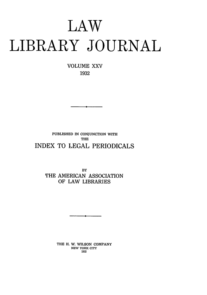 handle is hein.journals/llj25 and id is 1 raw text is: LAWLIBRARY JOURNALVOLUME XXV1932PUBLISHED IN CONJUNCTION WITHTHEINDEX TO LEGAL PERIODICALSBYTHE AMERICAN ASSOCIATIONOF LAW LIBRARIESTHE H. W. WILSON COMPANYNEW YORK CITY1932