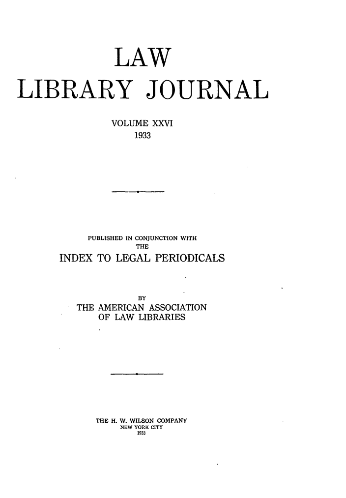 handle is hein.journals/llj26 and id is 1 raw text is: LAWLIBRARY JOURNALVOLUME XXVI1933PUBLISHED IN CONJUNCTION WITHTHEINDEX TO LEGAL PERIODICALSBYTHE AMERICAN ASSOCIATIONOF LAW LIBRARIESTHE H. W. WILSON COMPANYNEW YORK CITY1933
