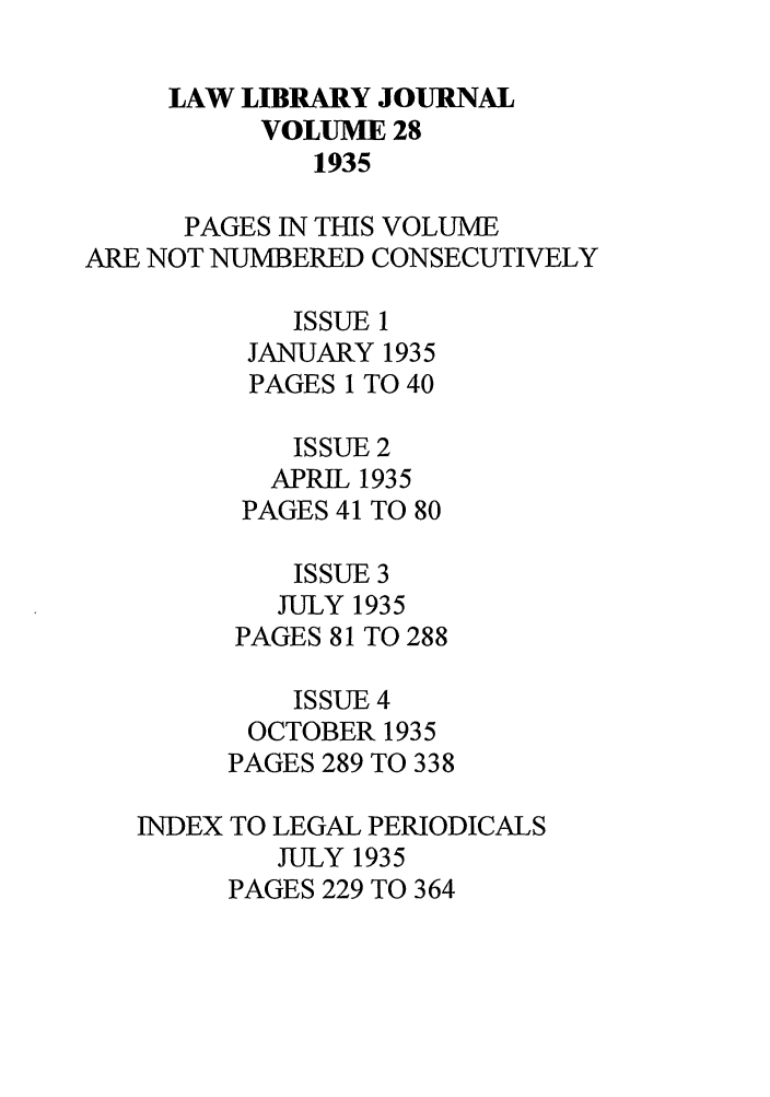 handle is hein.journals/llj28 and id is 1 raw text is: LAW LIBRARY JOURNALVOLUME 281935PAGES IN THIS VOLUMEARE NOT NUMBERED CONSECUTIVELYISSUE 1JANUARY 1935PAGES 1 TO 40ISSUE 2APRIL 1935PAGES 41 TO 80ISSUE 3JULY 1935PAGES 81 TO 288ISSUE 4OCTOBER 1935PAGES 289 TO 338INDEX TO LEGAL PERIODICALSJULY 1935PAGES 229 TO 364