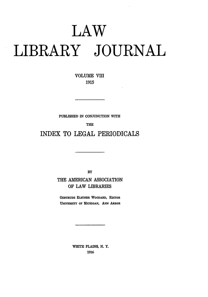 handle is hein.journals/llj8 and id is 1 raw text is: LAWLIBRARYVOLUME191!JOURNALPUBLISHED IN CONJUNCTION WITHTHEINDEX TO LEGAL PERIODICALSTHE AMERICAN ASSOCIATIONOF LAW LIBRARIESGERTRUDE LSTNER WOODARD, EDITORUNIVERSITY OF MICHIGAN, ANN ARBORWHITE PLAINS, N. Y.1916