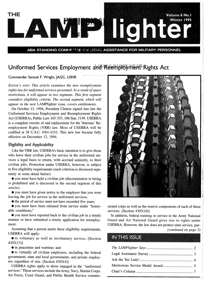 handle is hein.journals/lmplgt6 and id is 1 raw text is: LA

'2;
SN.

Uniformed Services Employment ind      pi'*iiP Rights Act

Commander Samuel F. Wright, JAGC, USNR
EDITOR'S NOTE: This article examines the new reemployment
rights law for uniformed services personnel. As a result of space
restrictions, it will appear in two segments. This first segment
considers eligibility criteria. The second segment, which will
appear in the next LAMPlighter issue, covers entitlements.
On October 13, 1994, President Clinton signed into law the
Uniformed Services Employment and Reemployment Rights
Act (USERRA), Public Law 103-353, 108 Stat. 3149. USERRA
is a complete rewrite of and replacement for the Veterans' Re-
employment Rights (VRR) law. Most of USERRA will be
codified at 38 U.S.C. 4301-4333. This new law became fully
effective on December 12, 1994.
Eligibility and Applicability
Like the VRR law, USERRA's basic intention is to give those
who leave their civilian jobs for service in the uniformed ser-
vices a legal basis to return, with accrued seniority, to their
civilian jobs. Protection under USERRA, however, is subject
to five eligibility requirements (each criterion is discussed sepa-
rately in some detail below):
0 you must have held a civilian job (discrimination in hiring
is prohibited and is discussed in the second segment of this
article);
0 you must have given notice to the employer that you were
leaving the job for service in the uniformed services;
* the period of service must not have exceeded five years;
 you must have been released from service under honor-
able conditions;
* you must have reported back to the civilian job in a timely
manner or have submitted a timely application for reemploy-
ment.
Assuming that a person meets these eligibility requirements,
USERRA will apply:
0 to voluntary as well as involuntary service; [Section
4303(13)]
 in peacetime and wartime; and
* to virtually all civilian employers, including the federal
government, state and local governments, and private employ-
ers, regardless of size. [Section 4303(4)]
USERRA rights apply to those engaged in the uniformed
services. These services include theArmy, Navy, Marine Corps,
Air Force, Coast Guard, and Public Health Service commis-

sioned corps as well as the reserve components of each of these
services. [Section 4303(16)]
In addition, federal training or service in the Army National
Guard and Air National Guard gives rise to rights under
USERRA. However, the law does not protect state service, pur-
(continued on page 5)

The LAMPlighter Says ............................................... 2
Legal Assistance Survey ............................................ 3
Ask the Tax Lady! ..................................................... 4
Meritorious Service Medal Award ............................. 5
Chair's Column         .......................................................... 7


