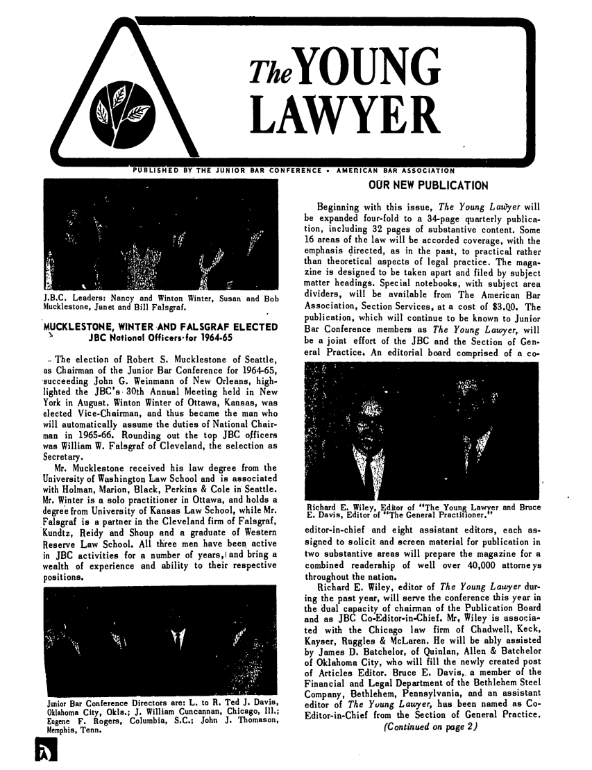 handle is hein.journals/lnyoung1 and id is 1 raw text is: TheYOUNG
LAWYER

PUBLISHED BY THE JUNIOR BAR CONFERENCE - AMERICAN BAR ASSOCIATION
OUR NEW PUBLICATION

J.B.C. Leaders: Nancy and Winton Winter, Susan and Bob
Mucklestone, Janet and Bill Falsgraf.
MUCKLESTONE, WINTER AND FALSGRAF ELECTED
JBC National Officers-for 1964-65
The election of Robert S. Mucklestone of Seattle,
as Chairman of the Junior Bar Conference for 1964-65,
succeeding John G. Weinmann of New Orleans, high-
lighted the JBC's 30th Annual Meeting held in New
York in August. Winton Winter of Ottawa, Kansas, was
elected Vice-Chairman, and thus became the man who
will automatically assume the duties of National Chair-
man in 1965-66. Rounding out the top JBC officers
was William W. Falsgraf of Cleveland, the selection as
Secretary.
Mr. Mucklestone received his law degree from the
University of Washington Law School and is associated
with Holman, Marion, Black, Perkins & Cole in Seattle.
Mr. Winter is a solo practitioner in Ottawa, and holds a
degree from University of Kansas Law School, while Mr.
Falsgraf is a partner in the Cleveland firm of Falsgraf,
Kundtz, Reidy and Shoup and a graduate of Western
Reserve Law School. All three men have been active
in JBC activities for a number of years,I and bring a
wealth of experience and ability to their respective
positions.

Junior Bar Conference Directors are: L. to it. Ted J. Lavis,
Oklahoma City, Okla.; J. William Cuncannan, Chicago, I11.;
Eugene F. Rogers, Columbia, S.C.; John J. Thomason,
Memphis, Tenn.
R

Beginning with this issue, The Young La~yer will
be expanded four-fold to a 34-page quarterly publica-
tion, including 32 pages of substantive content. Some
16 areas of the law will be accorded coverage, with the
emphasis directed, as in the past, to practical rather
than theoretical aspects of legal practice. The maga-
zine is designed to be taken apart and filed by subject
matter headings. Special notebooks, with subject area
dividers, will be available from The American Bar
Association, Section Services, at a cost of $3.QO. The
publication, which will continue to be known to Junior
Bar Conference members as The Young Lawyer, will
be a joint effort of the JBC and the Section of Gen-
eral Practice. An editorial board comprised of a co-

Richard E. Wiley, Editor of The Youna Lawyer and Bruce
E. Davis, Editor of The General Practitioner.
editor-in-chief and eight assistant editors, each as-
signed to solicit and screen material for publication in
two substantive areas will prepare the magazine for a
combined readership of well over 40,000 attorneys
throughout the nation.
Richard E. Wiley, editor of The Young Lawyer dur-
ing the past year, will serve the conference this year in
the dual capacity of chairman of the Publication Board
and as JBC Co-Editor-in-Chief. Mr, Wiley is associa-
ted with the Chicago law firm of Chadwell, Keck,
Kayser, Ruggles & McLaren. He will be ably assisted
by James D. Batchelor, of Quinlan, Allen & Batchelor
of Oklahoma City, who will fill the newly created post
of Articles Editor. Bruce E. Davis,. a member of the
Financial and Legal Department of the Bethlehem Steel
Company, Bethlehem, Pennsylvania, and an assistant
editor of The Yuung Lawyer, has been named as Co-
Editor-in-Chief from the Section of General Practice.
(Continued on page 2)



