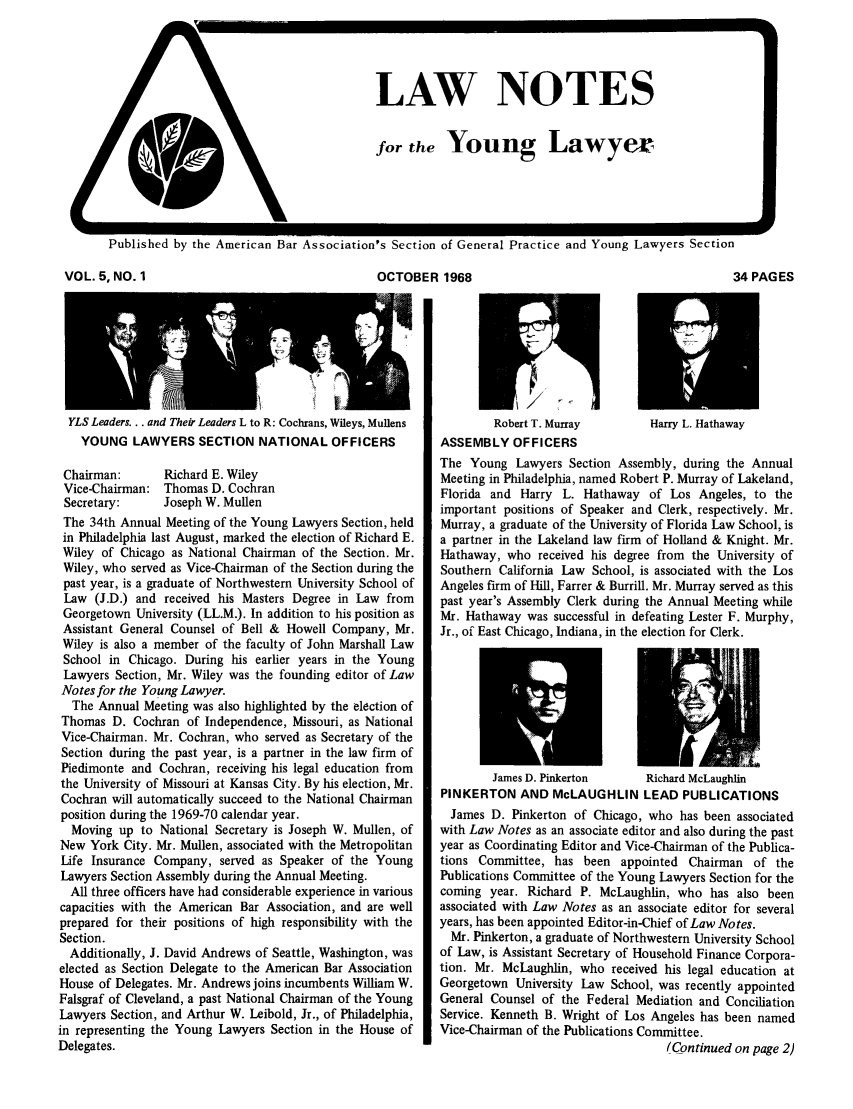 handle is hein.journals/lnyoung5 and id is 1 raw text is: J

Published by the American Bar Association's Section of General Practice and Young Lawyers Section

OCTOBER 1968

YLS Leaders... and Their Leaders L to R: Cochrans, Wileys, Mullens
YOUNG LAWYERS SECTION NATIONAL OFFICERS
Chairman:      Richard E. Wiley
Vice-Chairman: Thomas D. Cochran
Secretary:     Joseph W. Mullen
The 34th Annual Meeting of the Young Lawyers Section, held
in Philadelphia last August, marked the election of Richard E.
Wiley of Chicago as National Chairman of the Section. Mr.
Wiley, who served as Vice-Chairman of the Section during the
past year, is a graduate of Northwestern University School of
Law (J.D.) and received his Masters Degree in Law from
Georgetown University (LL.M.). In addition to his position as
Assistant General Counsel of Bell & Howell Company, Mr.
Wiley is also a member of the faculty of John Marshall Law
School in Chicago. During his earlier years in the Young
Lawyers Section, Mr. Wiley was the founding editor of Law
Notes for the Young Lawyer.
The Annual Meeting was also highlighted by the election of
Thomas D. Cochran of Independence, Missouri, as National
Vice-Chairman. Mr. Cochran, who served as Secretary of the
Section during the past year, is a partner in the law firm of
Piedimonte and Cochran, receiving his legal education from
the University of Missouri at Kansas City. By his election, Mr.
Cochran will automatically succeed to the National Chairman
position during the 1969-70 calendar year.
Moving up to National Secretary is Joseph W. Mullen, of
New York City. Mr. Mullen, associated with the Metropolitan
Life Insurance Company, served as Speaker of the Young
Lawyers Section Assembly during the Annual Meeting.
All three officers have had considerable experience in various
capacities with the American Bar Association, and are well
prepared for their positions of high responsibility with the
Section.
Additionally, J. David Andrews of Seattle, Washington, was
elected as Section Delegate to the American Bar Association
House of Delegates. Mr. Andrews joins incumbents William W.
Falsgraf of Cleveland, a past National Chairman of the Young
Lawyers Section, and Arthur W. Leibold, Jr., of Philadelphia,
in representing the Young Lawyers Section in the House of
Delegates.

34 PAGES

Robert T. Murray        Harry L. Hathaway
ASSEMBLY OFFICERS
The Young Lawyers Section Assembly, during the Annual
Meeting in Philadelphia, named Robert P. Murray of Lakeland,
Florida and Harry L. Hathaway of Los Angeles, to the
important positions of Speaker and Clerk, respectively. Mr.
Murray, a graduate of the University of Florida Law School, is
a partner in the Lakeland law firm of Holland & Knight. Mr.
Hathaway, who received his degree from the University of
Southern California Law School, is associated with the Los
Angeles firm of Hill, Farrer & Burrill. Mr. Murray served as this
past year's Assembly Clerk during the Annual Meeting while
Mr. Hathaway was successful in defeating Lester F. Murphy,
Jr., of East Chicago, Indiana, in the election for Clerk.
James D. Pinkerton      Richard McLaughlin
PINKERTON AND McLAUGHLIN LEAD PUBLICATIONS
James D. Pinkerton of Chicago, who has been associated
with Law Notes as an associate editor and also during the past
year as Coordinating Editor and Vice-Chairman of the Publica-
tions Committee, has been appointed Chairman of the
Publications Committee of the Young Lawyers Section for the
coming year. Richard P. McLaughlin, who has also been
associated with Law Notes as an associate editor for several
years, has been appointed Editor-in-Chief of Law Notes.
Mr. Pinkerton, a graduate of Northwestern University School
of Law, is Assistant Secretary of Household Finance Corpora-
tion. Mr. McLaughlin, who received his legal education at
Georgetown University Law School, was recently appointed
General Counsel of the Federal Mediation and Conciliation
Service. Kenneth B. Wright of Los Angeles has been named
Vice-Chairman of the Publications Committee.
lContinued on page 2)

VOL. 5, NO. 1

E- - M__

LAW NOTES
for the Young Lawyer


