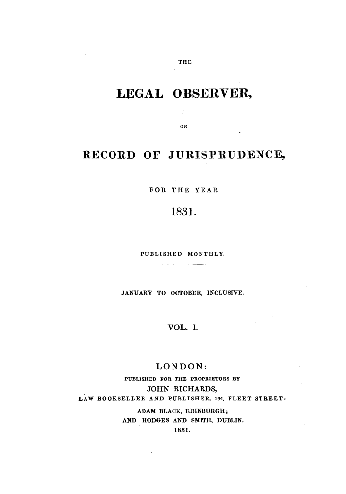 handle is hein.journals/lobsrej1 and id is 1 raw text is: THELEGAL OBSERVER,ORRECORD OF JURISPRUDENCE,FOR THE YEAR1831.PUBLISHED MONTHLY.JANUARY TO OCTOBER, INCLUSIVE.VOL. 1.LONDON:PUBLISHED FOR THE PROPRIETORS BYJOHN RICHARDS,LAW BOOKSELLER AND PUBLISHER, 194. FLEET STREET:ADAM BLACK, EDINBURGH;AND HODGES AND SMITH, DUBLIN.1831.