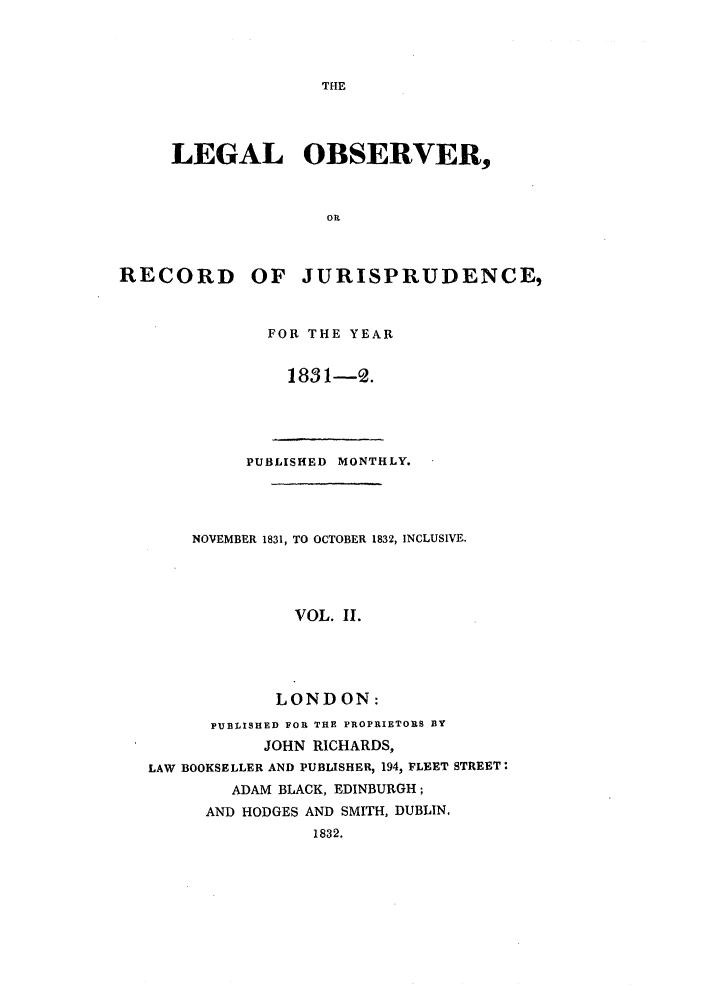 handle is hein.journals/lobsrej2 and id is 1 raw text is: THELEGAL OBSERVER,ORRECORD OF JURISPRUDENCE,FOR THE YEAR1831-2.PUBLISHED MONTHLY.NOVEMBER 1831, TO OCTOBER 1832, INCLUSIVE.VOL. II.LONDON:PUBLISHED FOR THE PROPRIETORS BYJOHN RICHARDS,LAW BOOKSELLER AND PUBLISHER, 194, FLEET STREET:ADAM BLACK, EDINBURGH;AND HODGES AND SMITH, DUBLIN.1832.