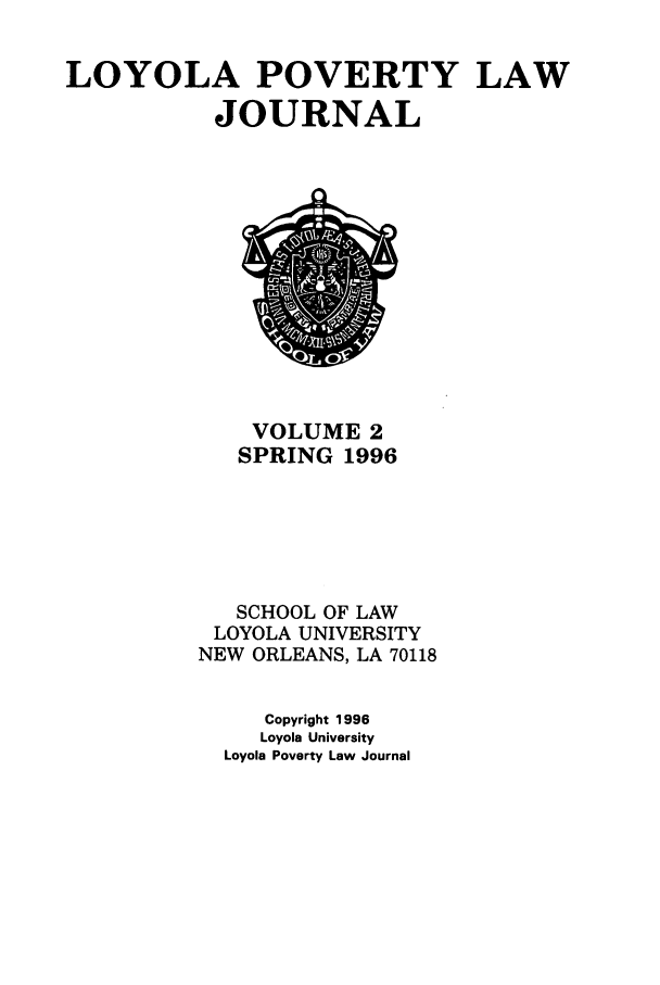 handle is hein.journals/lopo2 and id is 1 raw text is: LOYOLA POVERTY LAW
JOURNAL

VOLUME 2
SPRING 1996
SCHOOL OF LAW
LOYOLA UNIVERSITY
NEW ORLEANS, LA 70118
Copyright 1996
Loyola University
Loyola Poverty Law Journal


