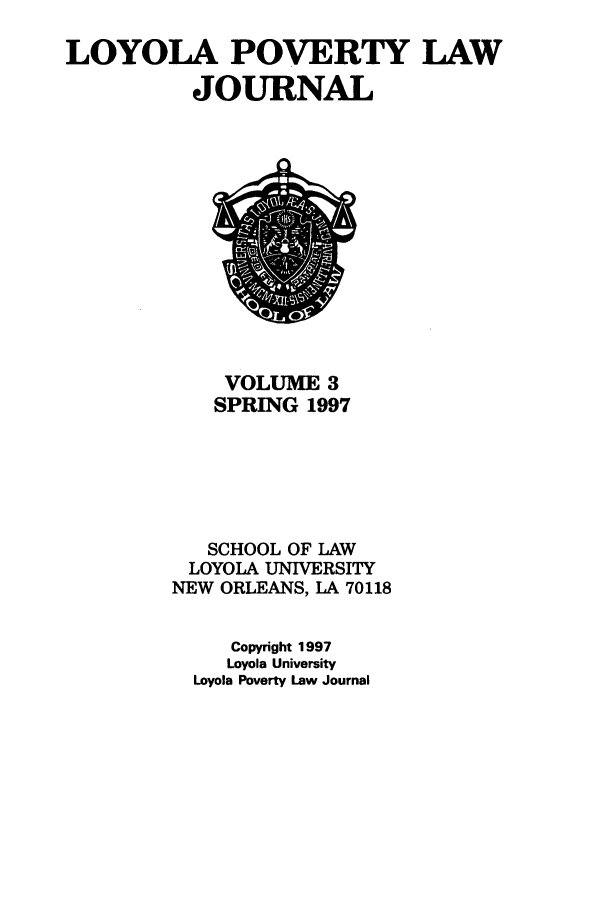 handle is hein.journals/lopo3 and id is 1 raw text is: LOYOLA POVERTY LAW
JOURNAL

VOLUME 3
SPRING 1997
SCHOOL OF LAW
LOYOLA UNIVERSITY
NEW ORLEANS, LA 70118
Copyright 1997
Loyola University
Loyola Poverty Law Journal


