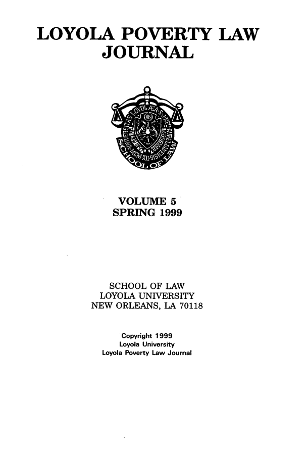 handle is hein.journals/lopo5 and id is 1 raw text is: LOYOLA POVERTY LAW
JOURNAL

VOLUME 5
SPRING 1999
SCHOOL OF LAW
LOYOLA UNIVERSITY
NEW ORLEANS, LA 70118
Copyright 1999
Loyola University
Loyola Poverty Law Journal


