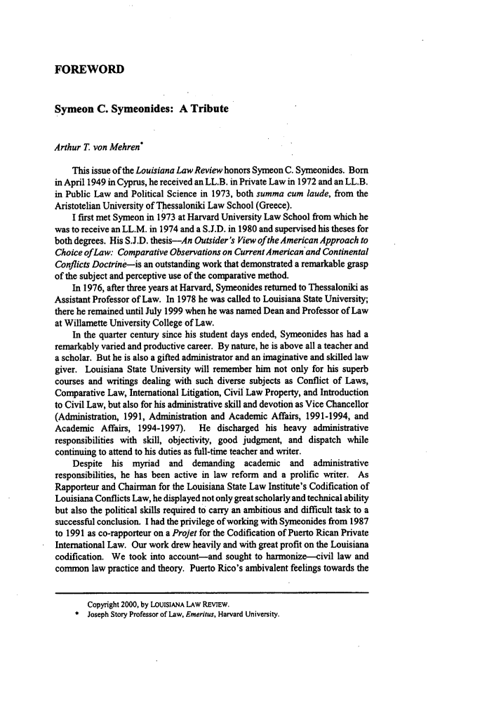 handle is hein.journals/louilr60 and id is 1049 raw text is: FOREWORD
Symeon C. Symeonides: A Tribute
Arthur T von Mehren
This issue of the Louisiana Law Review honors Symeon C. Symeonides. Born
in April 1949 in Cyprus, he received an LL.B. in Private Law in 1972 and an LL.B.
in Public Law and Political Science in 1973, both summa cum laude, from the
Aristotelian University of Thessaloniki Law School (Greece).
I first met Symeon in 1973 at Harvard University Law School from which he
was to receive an LL.M. in 1974 and a S.J.D. in 1980 and supervised his theses for
both degrees. His S.J.D. thesis-An Outsider's View of the American Approach to
Choice ofLaw: Comparative Observations on Current American'and Continental
Conflicts Doctrine-is an outstanding work that demonstrated a remarkable grasp
of the subject and perceptive use of the comparative method.
In 1976, after three years at Harvard, Symeonides returned to Thessaloniki as
Assistant Professor of Law. In 1978 he was called to Louisiana State University;
there he remained until July 1999 when he was named Dean and Professor of Law
at Willamette University College of Law.
In the quarter century since his student days ended, Symeonides has had a
remarkably varied and productive career. By nature, he is above all a teacher and
a scholar. But he is also a gifted administrator and an imaginative and skilled law
giver. Louisiana State University will remember him not only for his superb
courses and writings dealing with such diverse subjects as Conflict of Laws,
Comparative Law, International Litigation, Civil Law Property, and Introduction
to Civil Law, but also for his administrative skill and devotion as Vice Chancellor
(Administration, 1991, Administration and Academic Affairs, 1991-1994, and
Academic Affairs, 1994-1997).   He discharged his heavy administrative
responsibilities with skill, objectivity, good judgment, and dispatch while
continuing to attend to his duties as full-time teacher and writer.
Despite  his myriad  and   demanding  academic  and   administrative
responsibilities, he has been active in law reform and a prolific writer. As
Rapporteur and Chairman for the Louisiana State Law Institute's Codification of
Louisiana Conflicts Law, he displayed not only great scholarly and technical ability
but also the political skills required to carry an ambitious and difficult task to a
successful conclusion. I had the privilege of working with Symeonides from 1987
to 1991 as co-rapporteur on a Projet for the Codification of Puerto Rican Private
International Law. Our work drew heavily and with great profit on the Louisiana
codification. We took into account-and sought to harmonize-civil law and
common law practice and theory. Puerto Rico's ambivalent feelings towards the
Copyright 2000, by LOUISIANA LAW REVIEW.
* Joseph Story Professor of Law, Emeritus, Harvard University.


