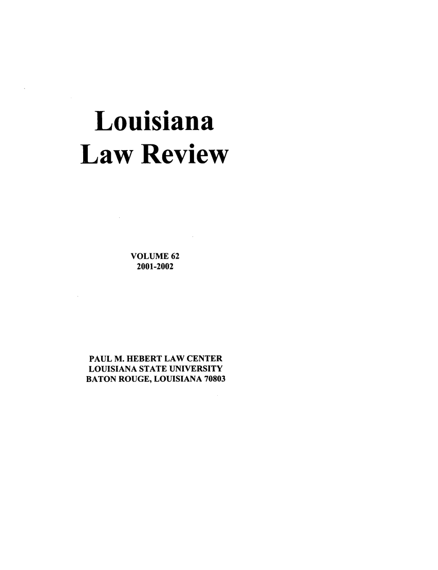 handle is hein.journals/louilr62 and id is 1 raw text is: Louisiana
Law Review
VOLUME 62
2001-2002
PAUL M. HEBERT LAW CENTER
LOUISIANA STATE UNIVERSITY
BATON ROUGE, LOUISIANA 70803


