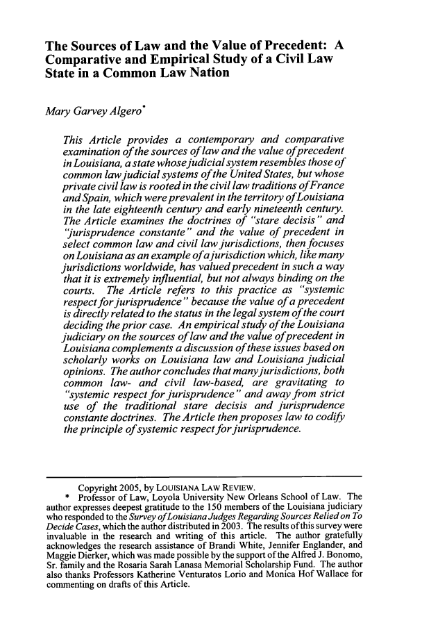 handle is hein.journals/louilr65 and id is 785 raw text is: The Sources of Law and the Value of Precedent: AComparative and Empirical Study of a Civil LawState in a Common Law NationMary Garvey Algero*This Article provides a contemporary and comparativeexamination of the sources of law and the value ofprecedentin Louisiana, a state whosejudicial system resembles those ofcommon lawjudicial systems of the United States, but whoseprivate civil law is rooted in the civil law traditions ofFranceand Spain, which were prevalent in the territory ofLouisianain the late eighteenth century and early nineteenth century.The Article examines the doctrines of stare decisis  and'jurisprudence constante and the value of precedent inselect common law and civil law jurisdictions, then focuseson Louisiana as an example ofa jurisdiction which, like manyjurisdictions worldwide, has valued precedent in such a waythat it is extremely influential, but not always binding on thecourts. The Article refers to this practice as systemicrespect for jurisprudence  because the value of a precedentis directly related to the status in the legal system of the courtdeciding the prior case. An empirical study of the Louisianajudiciary on the sources of law and the value of precedent inLouisiana complements a discussion of these issues based onscholarly works on Louisiana law and Louisiana judicialopinions. The author concludes that many jurisdictions, bothcommon law- and civil law-based, are gravitating tosystemic respect for jurisprudence and away from strictuse of the traditional stare decisis and jurisprudenceconstante doctrines. The Article then proposes law to codifythe principle of systemic respect for jurisprudence.Copyright 2005, by LOUISIANA LAW REVIEW.* Professor of Law, Loyola University New Orleans School of Law. Theauthor expresses deepest gratitude to the 150 members of the Louisiana judiciarywho responded to the Survey ofLouisiana Judges Regarding Sources Relied on ToDecide Cases, which the author distributed in 2003. The results of this survey wereinvaluable in the research and writing of this article. The author gratefullyacknowledges the research assistance of Brandi White, Jennifer Englander, andMaggie Dierker, which was made possible by the support of the Alfred J. Bonomo,Sr. family and the Rosaria Sarah Lanasa Memorial Scholarship Fund. The authoralso thanks Professors Katherine Venturatos Lorio and Monica Hof Wallace forcommenting on drafts of this Article.