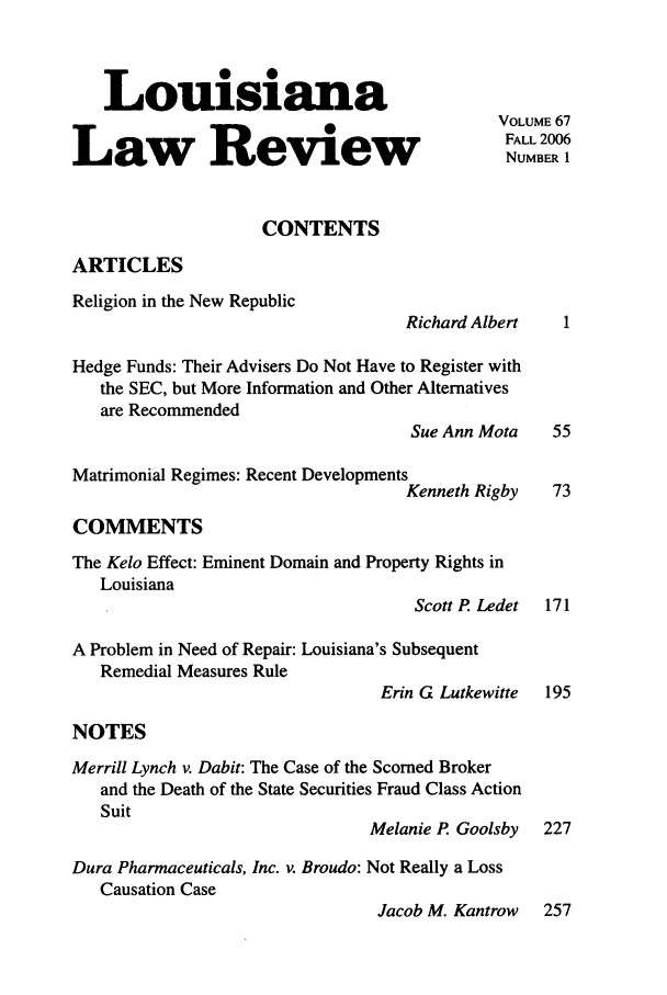 handle is hein.journals/louilr67 and id is 1 raw text is: Louisiana
VOLUME 67
FALL 2006
Law Review                                          FUBL I
NUMBER 1
CONTENTS
ARTICLES
Religion in the New Republic
Richard Albert     1
Hedge Funds: Their Advisers Do Not Have to Register with
the SEC, but More Information and Other Alternatives
are Recommended
Sue Ann Mota     55
Matrimonial Regimes: Recent Developments
Kenneth Rigby     73
COMMENTS
The Kelo Effect: Eminent Domain and Property Rights in
Louisiana
Scott P. Ledet 171
A Problem in Need of Repair: Louisiana's Subsequent
Remedial Measures Rule
Erin G Lutkewitte   195
NOTES
Merrill Lynch v. Dabit: The Case of the Scorned Broker
and the Death of the State Securities Fraud Class Action
Suit
Melanie P. Goolsby 227
Dura Pharmaceuticals, Inc. v. Broudo: Not Really a Loss
Causation Case
Jacob M. Kantrow 257


