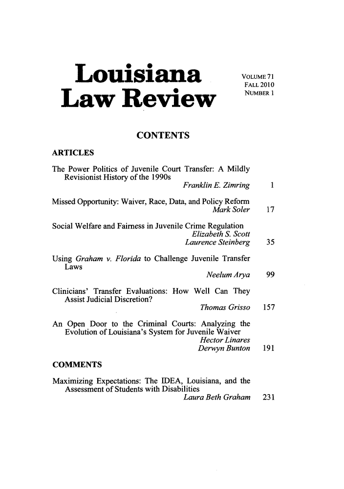 handle is hein.journals/louilr71 and id is 1 raw text is: Louisiana                                  VOLUME71
FALL 2010
Law Review                                      NUMBERI
CONTENTS
ARTICLES
The Power Politics of Juvenile Court Transfer: A Mildly
Revisionist History of the 1990s
Franklin E. Zimring    1
Missed Opportunity: Waiver, Race, Data, and Policy Reform
Mark Soler    17
Social Welfare and Fairness in Juvenile Crime Regulation
Elizabeth S. Scott
Laurence Steinberg   35
Using Graham v. Florida to Challenge Juvenile Transfer
Laws
Neelum Arya     99
Clinicians' Transfer Evaluations: How Well Can They
Assist Judicial Discretion?
Thomas Grisso   157
An Open Door to the Criminal Courts: Analyzing the
Evolution of Louisiana's System for Juvenile Waiver
Hector Linares
Derwyn Bunton    191
COMMENTS
Maximizing Expectations: The IDEA, Louisiana, and the
Assessment of Students with Disabilities
Laura Beth Graham    231


