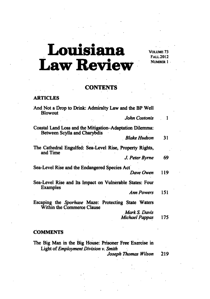 handle is hein.journals/louilr73 and id is 1 raw text is: Louisiana                                    VOLUME 73
FALL2012
Law ReviewN
CONTENTS
ARTICLES
And Not a Drop to Drink: Admiralty Law and the BP Well
Blowout
John Costonis     1
Coastal Land Loss and the Mitigation-Adaptation Dilemma:
Between Scylla and Charybdis
Blake Hudson     31
The Cathedral Engulfed: Sea-Level Rise, Property Rights,
and Time
J. Peter Byrne   69
Sea-Level Rise and the Endangered Species Act
Dave Owen     119
Sea-Level Rise and Its Impact on Vulnerable States: Four
Examples
Ann Powers    151
Escaping the Sporhase Maze: Protecting State Waters
Within the Commerce Clause
Mark S. Davis
Michael Pappas    175
COMMENTS
The Big Man in the Big House: Prisoner Free Exercise in
Light of Employment Division v. Smith
Joseph Thomas Wilson    219


