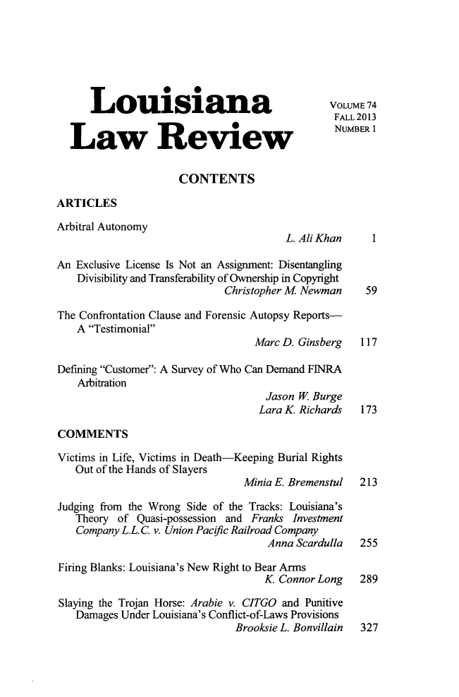 handle is hein.journals/louilr74 and id is 1 raw text is: Louisiana                                   VOLUME 74
FAL L 2013
Law Rev0ew                                       NUMBERI
CONTENTS
ARTICLES
Arbitral Autonomy
L. Ali Khan     1
An Exclusive License Is Not an Assignment: Disentangling
Divisibility and Transferability of Ownership in Copyright
Christopher M Newman      59
The Confrontation Clause and Forensic Autopsy Reports-
A Testimonial
Marc D. Ginsberg    117
Defining Customer: A Survey of Who Can Demand FINRA
Arbitration
Jason W Burge
Lara K Richards    173
COMMENTS
Victims in Life, Victims in Death-Keeping Burial Rights
Out of the Hands of Slayers
Minia E. Bremenstul  213
Judging from the Wrong Side of the Tracks: Louisiana's
Theory of Quasi-possession and Franks Investment
Company L.L. C v. Union Paciic Railroad Company
Anna Scardulla   255
Firing Blanks: Louisiana's New Right to Bear Arms
K Connor Long     289
Slaying the Trojan Horse: Arabie v. CITGO and Punitive
Damages Under Louisiana's Conflict-of-Laws Provisions
Brooksie L. Bonvillain  327


