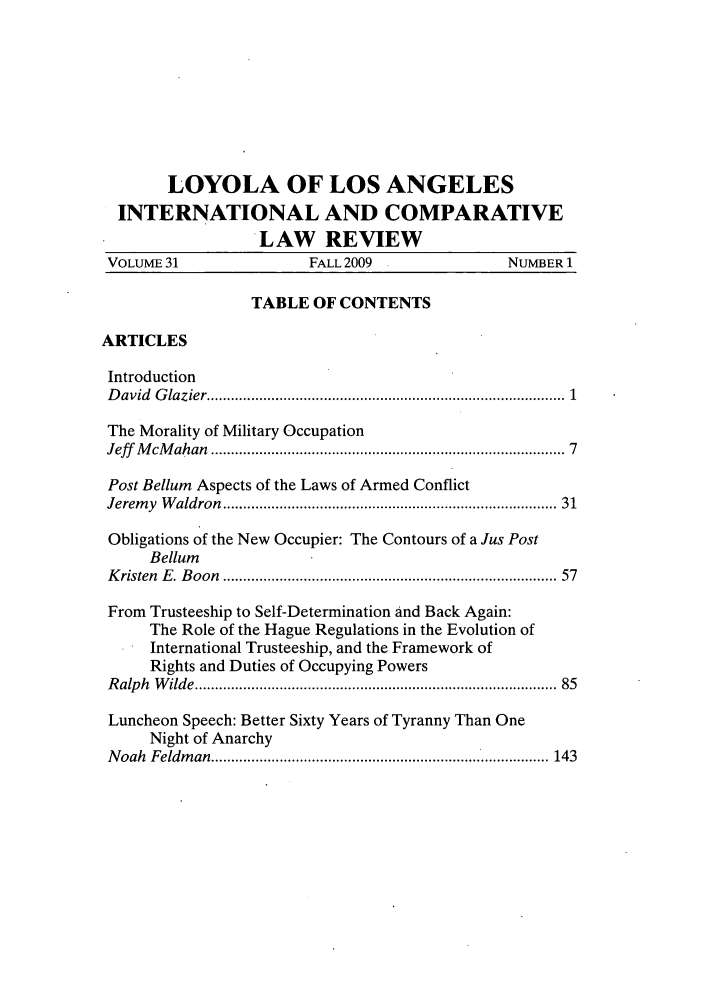 handle is hein.journals/loyint31 and id is 1 raw text is: LOYOLA OF LOS ANGELES
INTERNATIONAL AND COMPARATIVE
LAW REVIEW
VOLUME 31                  FALL 2009                 NUMBER 1
TABLE OF CONTENTS
ARTICLES
Introduction
D avid  G lazier .....................................................................................  1
The Morality of Military Occupation
Jeff  M cM ahan  ....................................................................................  7
Post Bellum Aspects of the Laws of Armed Conflict
Jerem y  W aldron  ............................................................................... 31
Obligations of the New Occupier: The Contours of a Jus Post
Bellum
K risten  E . B oon  ...............................................................................  57
From Trusteeship to Self-Determination and Back Again:
The Role of the Hague Regulations in the Evolution of
International Trusteeship, and the Framework of
Rights and Duties of Occupying Powers
R alp h  W ilde ....................................................................................... 85
Luncheon Speech: Better Sixty Years of Tyranny Than One
Night of Anarchy
Noah Feldman .................................... 143


