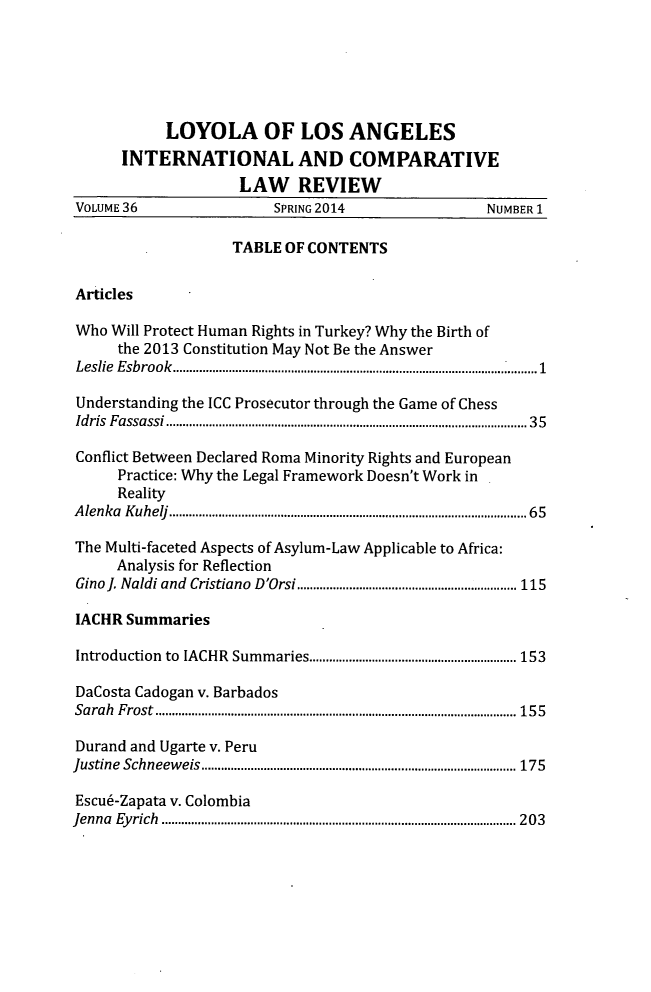 handle is hein.journals/loyint36 and id is 1 raw text is: LOYOLA OF LOS ANGELES
INTERNATIONAL AND COMPARATIVE
LAW REVIEW
VOLUME 36                       SPRING 2014                        NUMBER 1
TABLE OF CONTENTS
Articles
Who Will Protect Human Rights in Turkey? Why the Birth of
the 2013 Constitution May Not Be the Answer
Leslie  E sbrook  ................................................................................................................ 1
Understanding the ICC Prosecutor through the Game of Chess
Id ris  F assassi .............................................................................................................. 3 5
Conflict Between Declared Roma Minority Rights and European
Practice: Why the Legal Framework Doesn't Work in
Reality
A lenka  K uhelj  ............................................................................................................. 6 5
The Multi-faceted Aspects of Asylum-Law Applicable to Africa:
Analysis for Reflection
Gino l. Naldi and  Cristiano  D'Orsi ................................................................... 115
IACHR Summaries
Introduction   to  IACHR  Sum m aries ............................................................... 153
DaCosta Cadogan v. Barbados
Sa rah  F rost  .............................................................................................................. 1 5 5
Durand and Ugarte v. Peru
Justine  Schneew  eis  ................................................................................................ 175
Escu6-Zapata v. Colombia
Jenna  Ey rich  ............................................................................................................ 2 0 3


