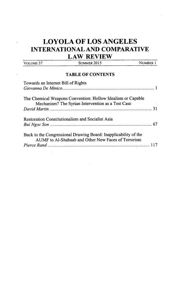 handle is hein.journals/loyint37 and id is 1 raw text is: 







        LOYOLA OF LOS ANGELES
   INTERNATIONAL AND COMPARATIVE
                  LAW REVIEW
VOLUME 37             SUMMER 2015              NUMBER I

                 TABLE  OF CONTENTS

Towards an Internet Bill of Rights
Giovanna De Minico.......................................... 1

The Chemical Weapons Convention: Hollow Idealism or Capable
     Mechanism? The Syrian Intervention as a Test Case
David Martin                     .......................................... 31

Restoration Constitutionalism and Socialist Asia
Bui Ngoc Son                     .......................................... 67

Back to the Congressional Drawing Board: Inapplicability of the
     AUMF  to Al-Shabaab and Other New Faces of Terrorism
Pierce Rand      ..................................... .....117


