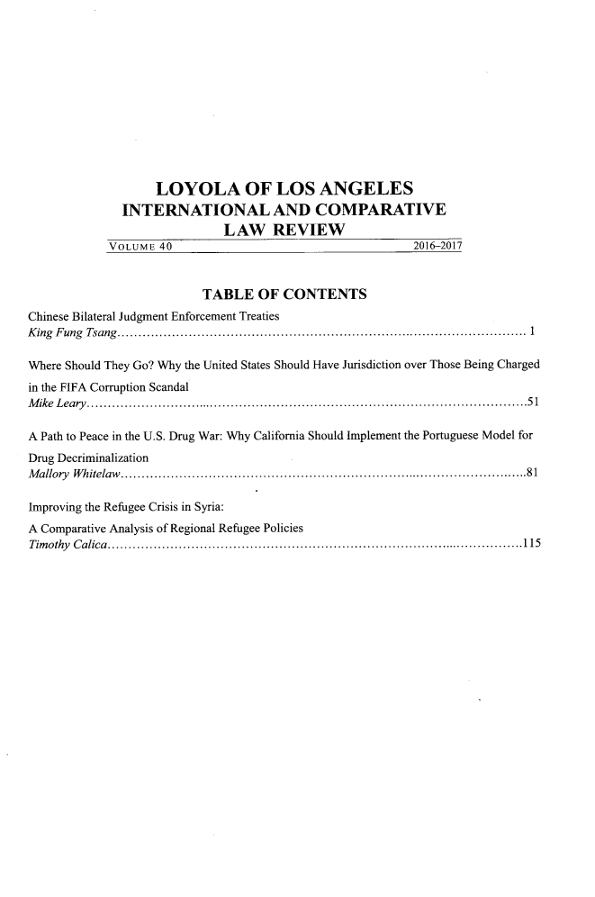 handle is hein.journals/loyint40 and id is 1 raw text is: 












                   LOYOLA OF LOS ANGELES
              INTERNATIONAL AND COMPARATIVE
                             LAW REVIEW
            VOLUME  40                                   2016-2017



                          TABLE   OF  CONTENTS
Chinese Bilateral Judgment Enforcement Treaties
King Fung Tsang....................1.......................................

Where Should They Go? Why the United States Should Have Jurisdiction over Those Being Charged
in the FIFA Corruption Scandal
M ike L eary ..................................................................................................... . . 5 1

A Path to Peace in the U.S. Drug War: Why California Should Implement the Portuguese Model for
Drug Decriminalization
Mallory Whitelaw.................     ................................ .......81

Improving the Refugee Crisis in Syria:
A Comparative Analysis of Regional Refugee Policies
Timothy Calica...............................................               ...........115


