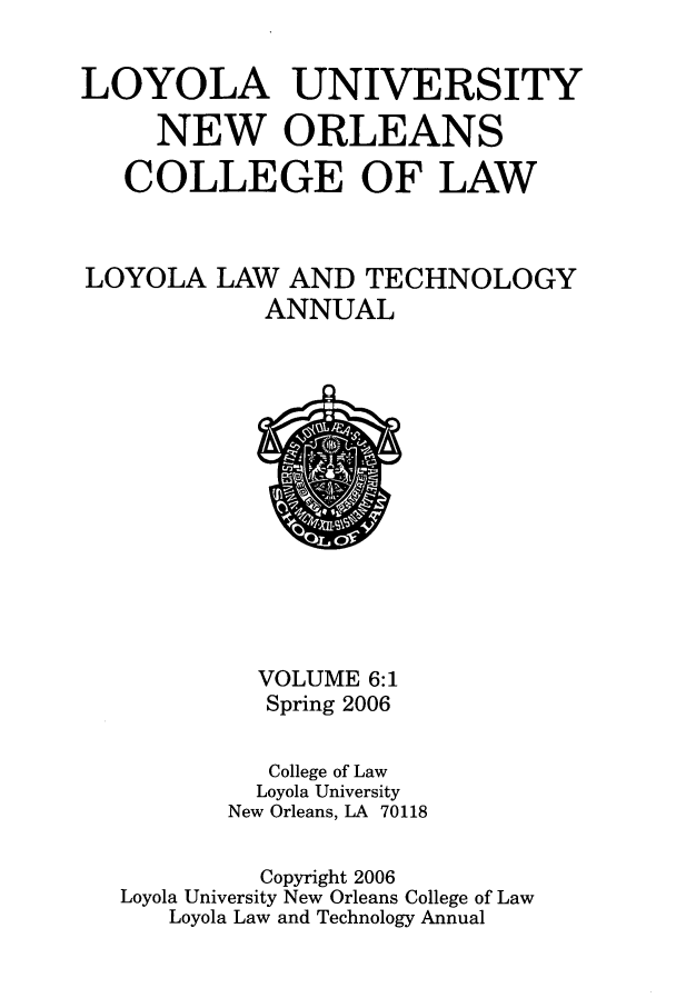 handle is hein.journals/loyiphtj6 and id is 1 raw text is: LOYOLA UNIVERSITYNEW ORLEANSCOLLEGE OF LAWLOYOLA LAW AND TECHNOLOGYANNUALVOLUME 6:1Spring 2006College of LawLoyola UniversityNew Orleans, LA 70118Copyright 2006Loyola University New Orleans College of LawLoyola Law and Technology Annual