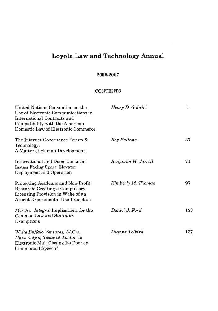 handle is hein.journals/loyiphtj7 and id is 1 raw text is: Loyola Law and Technology Annual2006-2007CONTENTSUnited Nations Convention on theUse of Electronic Communications inInternational Contracts andCompatibility with the AmericanDomestic Law of Electronic CommerceThe Internet Governance Forum &Technology:A Matter of Human DevelopmentInternational and Domestic LegalIssues Facing Space ElevatorDeployment and OperationProtecting Academic and Non-ProfitResearch: Creating a CompulsoryLicensing Provision in Wake of anAbsent Experimental Use ExceptionMerck v. Integra: Implications for theCommon Law and StatutoryExemptionsWhite Buffalo Ventures, LLC v.University of Texas at Austin: IsElectronic Mail Closing Its Door onCommercial Speech?Henry D. GabrielRoy BallesteBenjamin H. JarrellKimberly M. ThomasDaniel J. FordDeanne Tolbird1377197123