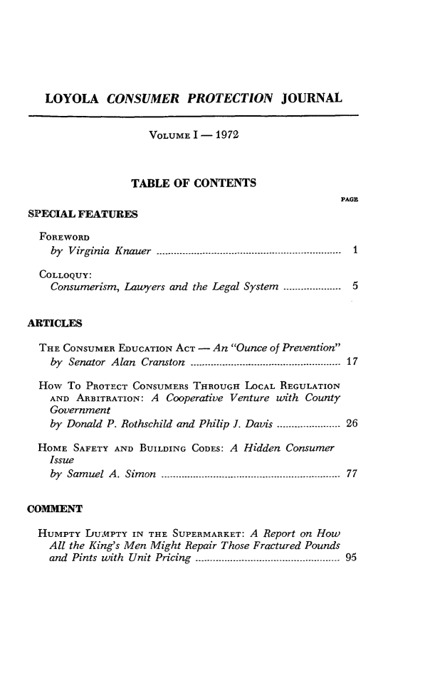 handle is hein.journals/loylscj1 and id is 1 raw text is: LOYOLA CONSUMER PROTECTION JOURNALVOLUME I - 1972TABLE OF CONTENTSPAGESPECIAL FEATURESFOREWORDby Virginia Knauer .1-----------------------------COLLOQUY:Consumerism, Lawyers and the Legal System .................... 5ARTICLESTHE CONSUMER EDUCATION ACT - An Ounce of Preventionby Senator Alan Cranston ------.................. 17How To PROTECT CONSUMERS THROUGH LOCAL REGULATIONAND ARBITRATION: A Cooperative Venture with CountyGovernmentby Donald P. Rothschild and Philip J. Davis ...................... 26HOME SAFETY AND BUILDING CODES: A Hidden ConsumerIssueby Samuel A. Simon .---- -                  -.................... 77COMMENTHUMPTY DUMPTY IN THE SUPERMARKET: A Report on HowAll the King's Men Might Repair Those Fractured Poundsand Pints with Unit Pricing ------------........... 95