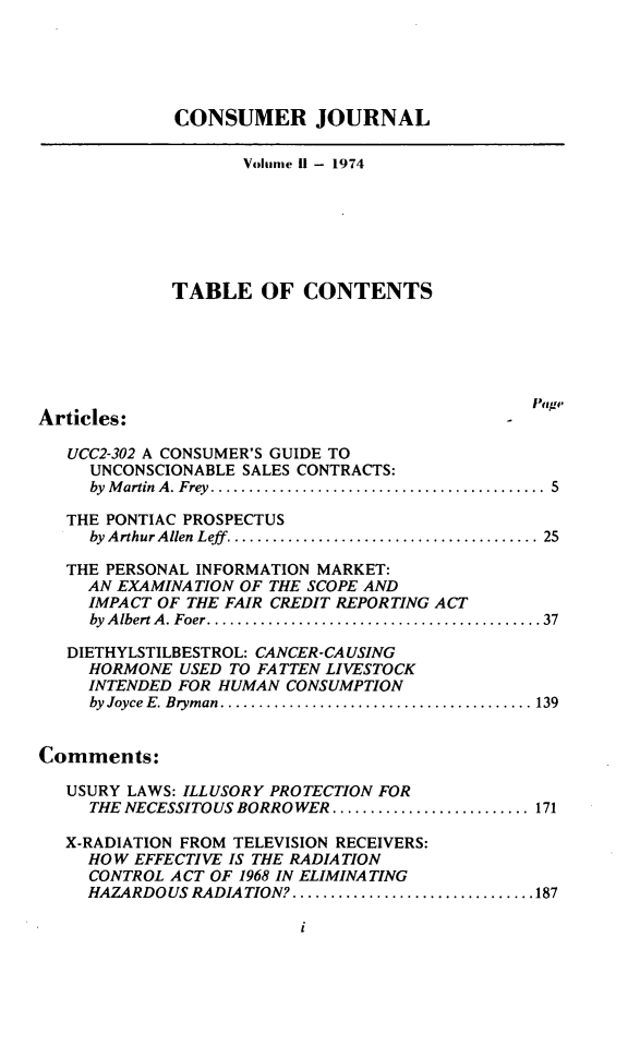 handle is hein.journals/loylscj2 and id is 1 raw text is: CONSUMER JOURNALVolume I - 1974TABLE OF CONTENTSArticles:UCC2-302 A CONSUMER'S GUIDE TOUNCONSCIONABLE SALES CONTRACTS:by Martin A. Frey . ....................................... 5THE PONTIAC PROSPECTUSby Arthur Allen Leff. ................................... 25THE PERSONAL INFORMATION MARKET:AN EXAMINATION OF THE SCOPE ANDIMPACT OF THE FAIR CREDIT REPORTING ACTby AlbertA. Foer.......................................37DIETHYLSTILBESTROL: CANCER-CAUSINGHORMONE USED TO FATTEN LIVESTOCKINTENDED FOR HUMAN CONSUMPTIONby Joyce E. Bryman. .................................... 139Comments:USURY LAWS: ILLUSORY PROTECTION FORTHE NECESSITOUS BORROWER ........................ 171X-RADIATION FROM TELEVISION RECEIVERS:HOW EFFECTIVE IS THE RADIATIONCONTROL ACT OF 1968 IN ELIMINATINGHAZARDOUS RADIATION? ............................ 187i