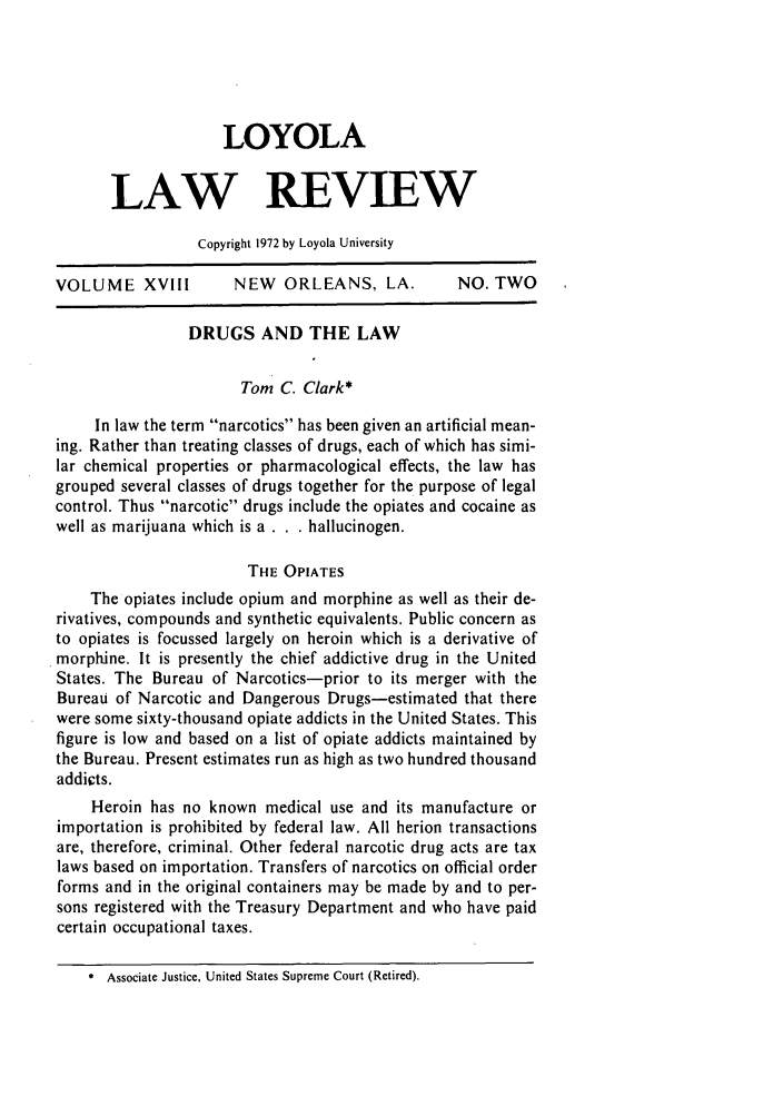 handle is hein.journals/loyolr18 and id is 257 raw text is: LOYOLA
LAW REVIEW
Copyright 1972 by Loyola University
VOLUME XVIII         NEW ORLEANS, LA.          NO. TWO
DRUGS AND THE LAW
Tom C. Clark*
In law the term narcotics has been given an artificial mean-
ing. Rather than treating classes of drugs, each of which has simi-
lar chemical properties or pharmacological effects, the law has
grouped several classes of drugs together for the purpose of legal
control. Thus narcotic drugs include the opiates and cocaine as
well as marijuana which is a . . . hallucinogen.
THE OPIATES
The opiates include opium and morphine as well as their de-
rivatives, compounds and synthetic equivalents. Public concern as
to opiates is focussed largely on heroin which is a derivative of
morphine. It is presently the chief addictive drug in the United
States. The Bureau of Narcotics-prior to its merger with the
Bureau of Narcotic and Dangerous Drugs-estimated that there
were some sixty-thousand opiate addicts in the United States. This
figure is low and based on a list of opiate addicts maintained by
the Bureau. Present estimates run as high as two hundred thousand
addicts.
Heroin has no known medical use and its manufacture or
importation is prohibited by federal law. All herion transactions
are, therefore, criminal. Other federal narcotic drug acts are tax
laws based on importation. Transfers of narcotics on official order
forms and in the original containers may be made by and to per-
sons registered with the Treasury Department and who have paid
certain occupational taxes.
* Associate Justice, United States Supreme Court (Retired).


