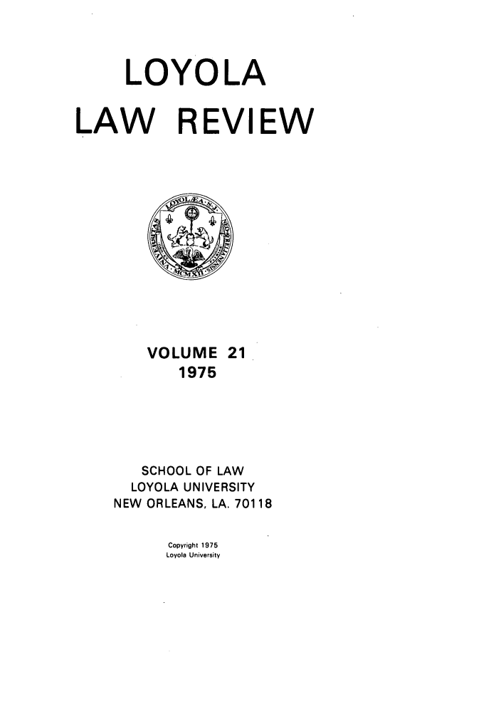 handle is hein.journals/loyolr21 and id is 1 raw text is: LOYOLA
LAW REVIEW

VOLUME 21
1975
SCHOOL OF LAW
LOYOLA UNIVERSITY
NEW ORLEANS, LA. 70118

Copyright 1975
Loyola University


