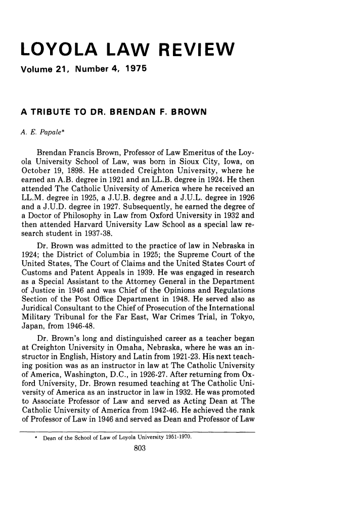 handle is hein.journals/loyolr21 and id is 815 raw text is: LOYOLA LAW REVIEWVolume 21, Number 4, 1975A TRIBUTE TO DR. BRENDAN F. BROWNA. E. Papale*Brendan Francis Brown, Professor of Law Emeritus of the Loy-ola University School of Law, was born in Sioux City, Iowa, onOctober 19, 1898. He attended Creighton University, where heearned an A.B. degree in 1921 and an LL.B. degree in 1924. He thenattended The Catholic University of America where he received anLL.M. degree in 1925, a J.U.B. degree and a J.U.L. degree in 1926and a J.U.D. degree in 1927. Subsequently, he earned the degree ofa Doctor of Philosophy in Law from Oxford University in 1932 andthen attended Harvard University Law School as a special law re-search student in 1937-38.Dr. Brown was admitted to the practice of law in Nebraska in1924; the District of Columbia in 1925; the Supreme Court of theUnited States, The Court of Claims and the United States Court ofCustoms and Patent Appeals in 1939. He was engaged in researchas a Special Assistant to the Attorney General in the Departmentof Justice in 1946 and was Chief of the Opinions and RegulationsSection of the Post Office Department in 1948. He served also asJuridical Consultant to the Chief of Prosecution of the InternationalMilitary Tribunal for the Far East, War Crimes Trial, in Tokyo,Japan, from 1946-48.Dr. Brown's long and distinguished career as a teacher beganat Creighton University in Omaha, Nebraska, where he was an in-structor in English, History and Latin from 1921-23. His next teach-ing position was as an instructor in law at The Catholic Universityof America, Washington, D.C., in 1926-27. After returning from Ox-ford University, Dr. Brown resumed teaching at The Catholic Uni-versity of America as an instructor in law in 1932. He was promotedto Associate Professor of Law and served as Acting Dean at TheCatholic University of America from 1942-46. He achieved the rankof Professor of Law in 1946 and served as Dean and Professor of Law* Dean of the School of Law of Loyola University 1951-1970.803