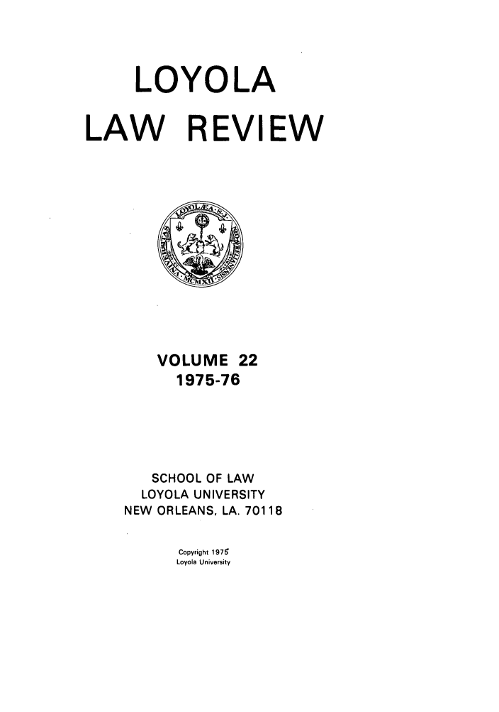handle is hein.journals/loyolr22 and id is 1 raw text is: LOYOLA
LAW REVIEW

VOLUME 22
1975-76
SCHOOL OF LAW
LOYOLA UNIVERSITY
NEW ORLEANS, LA. 70118

Copyright 197'
Loyola University


