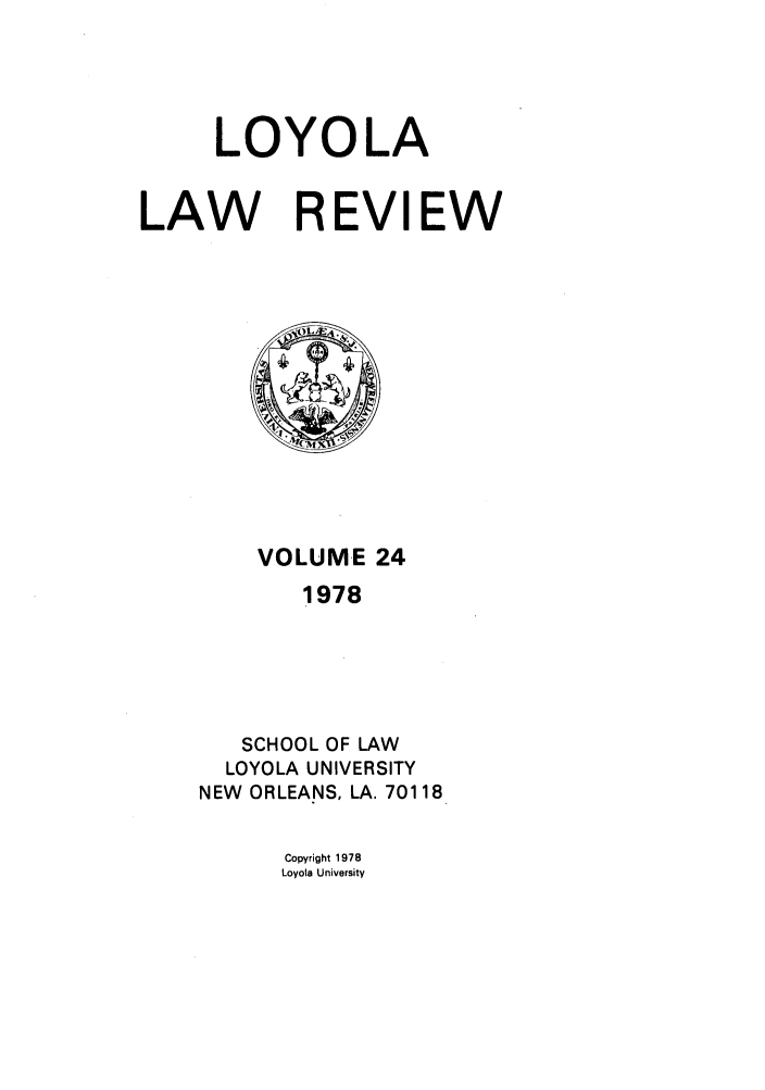 handle is hein.journals/loyolr24 and id is 1 raw text is: LOYOLA
LAW REVIEW

VOLUME 24
1978
SCHOOL OF LAW
LOYOLA UNIVERSITY
NEW ORLEANS, LA. 70118

Copyright 1978
Loyola University


