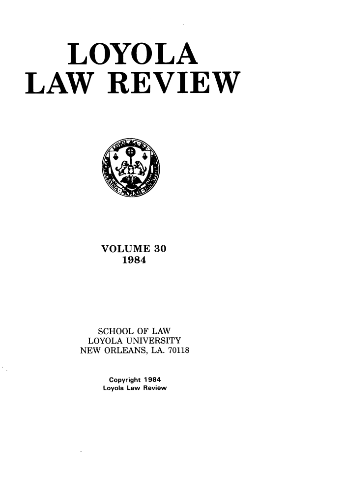 handle is hein.journals/loyolr30 and id is 1 raw text is: LOYOLA
LAW REVIEW

VOLUME 30
1984
SCHOOL OF LAW
LOYOLA UNIVERSITY
NEW ORLEANS, LA. 70118
Copyright 1984
Loyola Law Review


