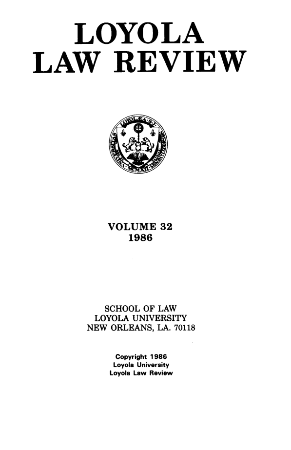handle is hein.journals/loyolr32 and id is 1 raw text is: 


      LOYOLA


LAW REVIEW















           VOLUME  32
              1986






          SCHOOL OF LAW
          LOYOLA UNIVERSITY
        NEW ORLEANS, LA. 70118


            Copyright 1986
            Loyola University
            Loyola Law Review


