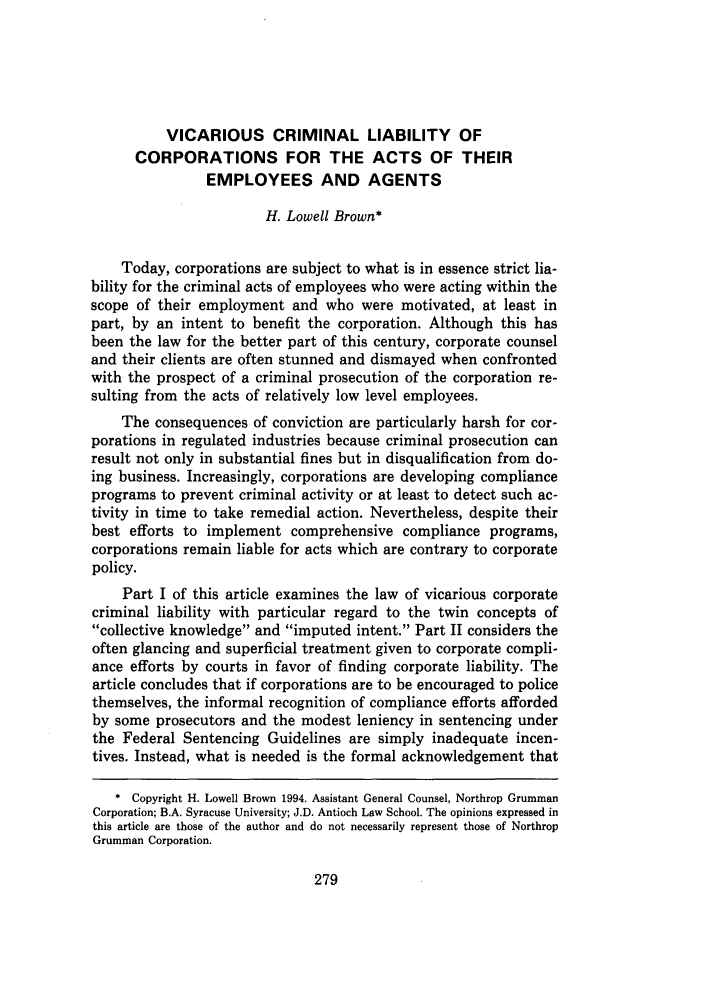 handle is hein.journals/loyolr41 and id is 289 raw text is: VICARIOUS CRIMINAL LIABILITY OF
CORPORATIONS FOR THE ACTS OF THEIR
EMPLOYEES AND AGENTS
H. Lowell Brown*
Today, corporations are subject to what is in essence strict lia-
bility for the criminal acts of employees who were acting within the
scope of their employment and who were motivated, at least in
part, by an intent to benefit the corporation. Although this has
been the law for the better part of this century, corporate counsel
and their clients are often stunned and dismayed when confronted
with the prospect of a criminal prosecution of the corporation re-
sulting from the acts of relatively low level employees.
The consequences of conviction are particularly harsh for cor-
porations in regulated industries because criminal prosecution can
result not only in substantial fines but in disqualification from do-
ing business. Increasingly, corporations are developing compliance
programs to prevent criminal activity or at least to detect such ac-
tivity in time to take remedial action. Nevertheless, despite their
best efforts to implement comprehensive compliance programs,
corporations remain liable for acts which are contrary to corporate
policy.
Part I of this article examines the law of vicarious corporate
criminal liability with particular regard to the twin concepts of
collective knowledge and imputed intent. Part II considers the
often glancing and superficial treatment given to corporate compli-
ance efforts by courts in favor of finding corporate liability. The
article concludes that if corporations are to be encouraged to police
themselves, the informal recognition of compliance efforts afforded
by some prosecutors and the modest leniency in sentencing under
the Federal Sentencing Guidelines are simply inadequate incen-
tives. Instead, what is needed is the formal acknowledgement that
* Copyright H. Lowell Brown 1994. Assistant General Counsel, Northrop Grumman
Corporation; B.A. Syracuse University; J.D. Antioch Law School. The opinions expressed in
this article are those of the author and do not necessarily represent those of Northrop
Grumman Corporation.


