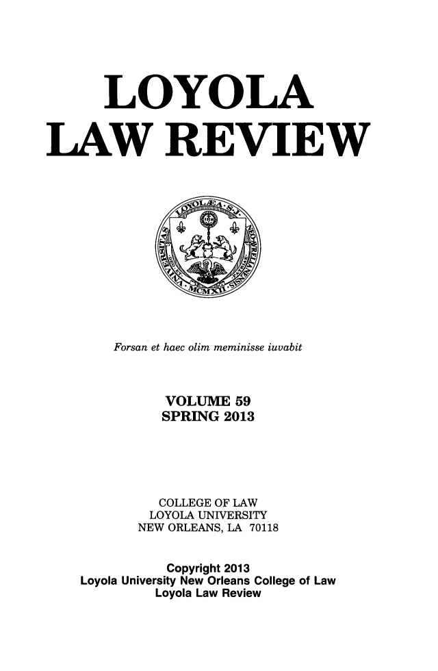 handle is hein.journals/loyolr59 and id is 1 raw text is: LOYOLA
LAW REVIEW

Forsan et haec olim meminisse iuvabit
VOLUME 59
SPRING 2013
COLLEGE OF LAW
LOYOLA UNIVERSITY
NEW ORLEANS, LA 70118
Copyright 2013
Loyola University New Orleans College of Law
Loyola Law Review


