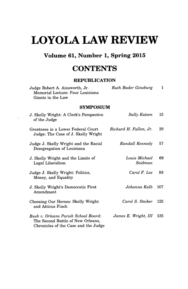 handle is hein.journals/loyolr61 and id is 1 raw text is: 







LOYOLA LAW REVIEW


     Volume 61, Number 1, Spring 2015


                 CONTENTS

                 REPUBLICATION


Judge Robert A. Ainsworth, Jr.
  Memorial Lecture: Four Louisiana
  Giants in the Law

                     SYMPOSIUM


J. Skelly Wright: A Clerk's Perspective
  of the Judge

Greatness in a Lower Federal Court
  Judge: The Case of J. Skelly Wright

Judge J. Skelly Wright and the Racial
  Desegregation of Louisiana

J. Skelly Wright and the Limits of
  Legal Liberalism

Judge J. Skelly Wright: Politics,
  Money, and Equality

J. Skelly Wright's Democratic First
  Amendment

Choosing Our Heroes: Skelly Wright
  and Atticus Finch

Bush v. Orleans Parish School Board:
  The Second Battle of New Orleans,
  Chronicles of the Case and the Judge


Ruth Bader Ginsburg


        Sally Katzen


Richard H. Fallon, Jr.


    Randall Kennedy


       Louis Michael
           Seidman

        Carol F. Lee


        Johanna Kalb


     Carol S. Steiker


 James E. Wright, III


