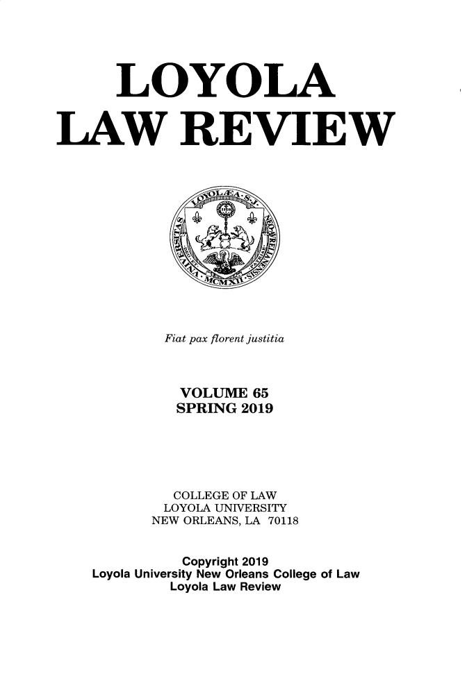handle is hein.journals/loyolr65 and id is 1 raw text is: 





      LOYOLA



AW REVIEW














            Fiat pax florent justitia



            VOLUME   65
            SPRING  2019





            COLLEGE OF LAW
            LOYOLA UNIVERSITY
          NEW ORLEANS, LA 70118


              Copyright 2019
    Loyola University New Orleans College of Law
            Loyola Law Review


