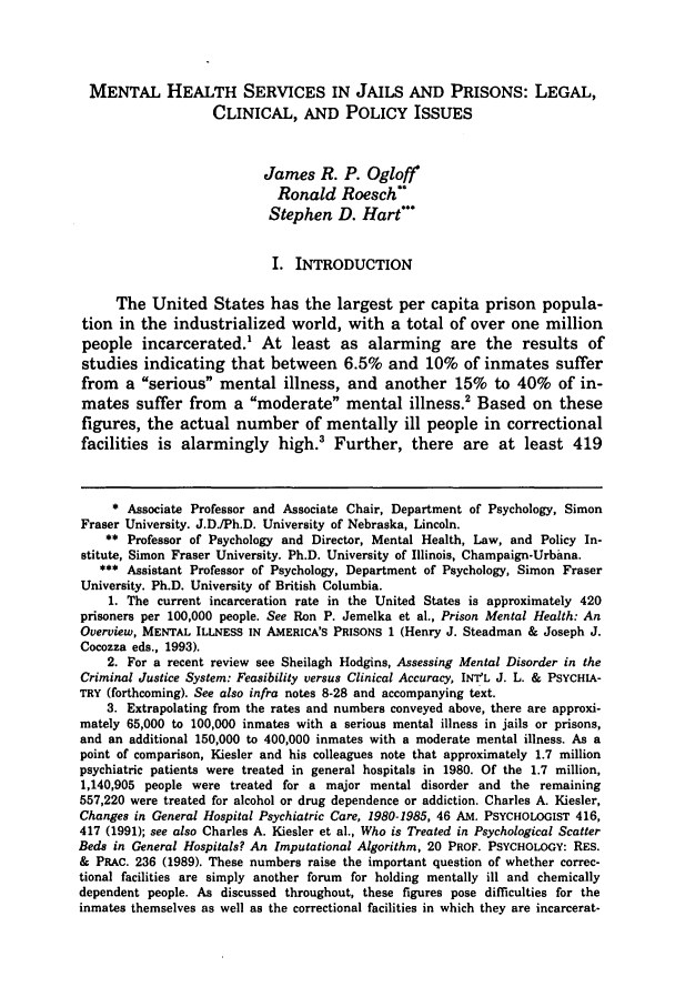 handle is hein.journals/lpsyr18 and id is 113 raw text is: MENTAL HEALTH SERVICES IN JAILS AND PRISONS: LEGAL,
CLINICAL, AND POLICY ISSUES
James R. P. Ogloff
Ronald Roesch*
Stephen D. Hart'
I. INTRODUCTION
The United States has the largest per capita prison popula-
tion in the industrialized world, with a total of over one million
people incarcerated.1 At least as alarming are the results of
studies indicating that between 6.5% and 10% of inmates suffer
from a serious mental illness, and another 15% to 40% of in-
mates suffer from a moderate mental illness.2 Based on these
figures, the actual number of mentally ill people in correctional
facilities is alarmingly high.3 Further, there are at least 419
* Associate Professor and Associate Chair, Department of Psychology, Simon
Fraser University. J.D./Ph.D. University of Nebraska, Lincoln.
** Professor of Psychology and Director, Mental Health, Law, and Policy In-
stitute, Simon Fraser University. Ph.D. University of Illinois, Champaign-Urbana.
*** Assistant Professor of Psychology, Department of Psychology, Simon Fraser
University. Ph.D. University of British Columbia.
1. The current incarceration rate in the United States is approximately 420
prisoners per 100,000 people. See Ron P. Jemelka et al., Prison Mental Health: An
Overview, MENTAL ILLNESS IN AMERICA'S PRISONS 1 (Henry J. Steadman & Joseph J.
Cocozza eds., 1993).
2. For a recent review see Sheilagh Hodgins, Assessing Mental Disorder in the
Criminal Justice System: Feasibility versus Clinical Accuracy, INT'L J. L. & PSYCHIA-
TRY (forthcoming). See also infra notes 8-28 and accompanying text.
3. Extrapolating from the rates and numbers conveyed above, there are approxi-
mately 65,000 to 100,000 inmates with a serious mental illness in jails or prisons,
and an additional 150,000 to 400,000 inmates with a moderate mental illness. As a
point of comparison, Kiesler and his colleagues note that approximately 1.7 million
psychiatric patients were treated in general hospitals in 1980. Of the 1.7 million,
1,140,905 people were treated for a major mental disorder and the remaining
557,220 were treated for alcohol or drug dependence or addiction. Charles A. Kiesler,
Changes in General Hospital Psychiatric Care, 1980-1985, 46 AM. PSYCHOLOGIST 416,
417 (1991); see also Charles A. Kiesler et al., Who is Treated in Psychological Scatter
Beds in General Hospitals? An Imputational Algorithm, 20 PROF. PSYCHOLOGY: RES.
& PRAC. 236 (1989). These numbers raise the important question of whether correc-
tional facilities are simply another forum for holding mentally ill and chemically
dependent people. As discussed throughout, these figures pose difficulties for the
inmates themselves as well as the correctional facilities in which they are incarcerat-


