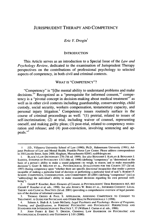 handle is hein.journals/lpsyr28 and id is 45 raw text is: JURISPRUDENT THERAPY AND COMPETENCY

Eric Y. Drogint
INTRODUCTION
This Article serves as an introduction to a Special Issue of the Law and
Psychology Review, dedicated to the examination of Jurisprudent Therapy
perspectives on the contributions of professional psychology to selected
aspects of competency, in both civil and criminal contexts.
WHAT IS COMPETENCY?
Competency is [t]he mental ability to understand problems and make
decisions.' Recognized as a prerequisite for informed consent,2 compe-
tency is a pivotal concept in decision-making about medical treatment3 as
well as in other civil contexts including guardianship, conservatorship, child
custody, social security, workers compensation, testamentary capacity, and
personal injury litigation.   Competency issues routinely surface in the
course of criminal proceedings as well: (1) pretrial, related to issues of
self-incrimination; (2) at trial, including waiver of counsel, representing
oneself, and making guilty pleas; (3) post-trial, related to competency resto-
ration and release; and (4) post-conviction, involving sentencing and ap-
peals.5
t   J.D., Villanova University School of Law (1990); Ph.D., Hahnemann University (1991); Ad-
junct Professor of Law and Mental Health, Franklin Pierce Law Center. Please address correspondence
to 350 Lincoln Street, Suite 2400, Hingham, Massachusetts 02043, eyd@drogin.net.
I.   BLACK'S LAW DICTIONARY 278 (7th ed. 1999). See also BENJAMIN I. KAPLAN & BENJAMIN J.
SADOCK, SYNOPSIS OF PSYCHIATRY 1313 (8th ed. 1998) (defining competency as determined on the
basis of a person's ability to make a sound judgment-to weigh, to reason, and to make reasonable
decisions); GARY B. MELTON ET AL., PSYCHOLOGICAL EVALUATIONS FOR THE COURTS 337 (2d ed.
1997) (basing competency upon whether there are specific functional incapacities that render a person
incapable of making a particular kind of decision or performing a particular kind of task); ROBERT F.
SCHOPP, COMPETENCE, CONDEMNATION, AND COMMITMENT 20 (2001) (defining competence [sic] as
address[ing] the individual's ability to make reasoned decisions regarding his own personal well-
being).
2.   Gerald P. Koocher, Basic Elements of Consent, in PSYCHOLOGISTS' DESK REFERENCE 465,465
(Gerald P. Koocher et al. eds., 1998). See also JESSICA W. BERG ET AL., INFORMED CONSENT: LEGAL
THEORY AND CLINICAL PRACTICE (2d ed. 2001) (providing a comprehensive overview of legal parame-
ters of the doctrine of informed consent).
3.   THOMAS GRISSO & PAUL S. APPELBAUM, ASSESSING COMPETENCE TO CONSENT TO
TREATMENT: A GUIDE FOR PHYSICIANS AND OTHER HEALTH PROFESSIONALS 1(1998).
4.   Saleem A. Shah & A. Louis McGarry, Legal Psychiatry and Psychology: Review of Programs,
Training, and Qualifications, in FORENSIC PSYCHIATRY AND PSYCHOLOGY: PERSPECTIVES AND
STANDARDS FOR INTERDISCIPLINARY PRACTICE 7, 37 (William J. Curran et al. eds., 1986).
5.   JOHN PARRY & ERIC Y. DROGIN, CRIMINAL LAW HANDBOOK ON PSYCHIATRIC AND
PSYCHOLOGICAL EVIDENCE AND TESTIMONY § 3.01 (2000).


