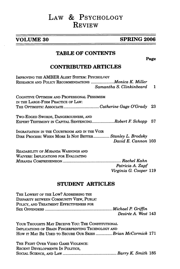 handle is hein.journals/lpsyr30 and id is 3 raw text is: LAW & PSYCHOLOGY
REVIEW
VOLUME 30                                       SPRING 2006
TABLE OF CONTENTS
Page
CONTRIBUTED ARTICLES
IMPROVING THE AMBER ALERT SYSTEM: PSYCHOLOGY
RESEARCH AND POLICY RECOMMENDATIONS .................... Monica K. Miller
Samantha S. Clinkinbeard   1
COGNITIVE OPTIMISM AND PROFESSIONAL PESSIMISM
IN THE LARGE-FIRM PRACTICE OF LAW:
THE OPTIMISTIC ASSOCIATE ............................... Catherine Gage O'Grady 23
TwO-EDGED SWORDS, DANGEROUSNESS, AND
EXPERT TESTIMONY IN CAPITAL SENTENCING ................... Robert F Schopp  57
INGRATIATION IN THE COURTROOM AND IN THE VOIR
DiRE PROCESS: WHEN MoRE Is NOT BETTER .............. Stanley L. Brodsky
David E. Cannon 103
READABILITY OF MIRANDA WARNINGS AND
WAIVERS: IMPLICATIONS FOR EVALUATING
MIRANDA COMPREHENSION ................................................... Rachel Kahn
Patricia A. Zapf
Virginia G. Cooper 119
STUDENT ARTICLES
THE LOWEST OF THE LOW? ADDRESSING THE
DISPARITY BETWEEN COMMUNITY VIEW, PUBLIC
POLICY, AND TREATMENT EFFECTIVENESS FOR
SEX  OFFENDERS  .......................................................... M ichael P. Griffin
Desirge A. West 143
YouR THOUGHTS MAY DECEIVE YOU: THE CONSTITUTIONAL
IMPLICATIONS OF BRAIN FINGERPRINTING TECHNOLOGY AND
HOW IT MAY BE USED TO SECURE OUR SKIES .............. Brian McCormick 171
THE FIGHT OVER VIDEO GAME VIOLENCE:
RECENT DEVELOPMENTS IN POLITICS,
SOCIAL SCIENCE, AND LAW  ............................................... Barry  K. Smith  185



