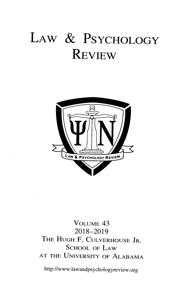 handle is hein.journals/lpsyr43 and id is 1 raw text is: LAW & PSYCHOLOGY           REVIEW           tW& PSYCHOLOGY REVlrE-           VOLUME 43           2018-2019   THE HUGH F. CULVERHOUSE JR.         SCHOOL OF LAW  AT THE UNIVERSITY OF ALABAMAhttp://www.lawandpsychologyreview.org