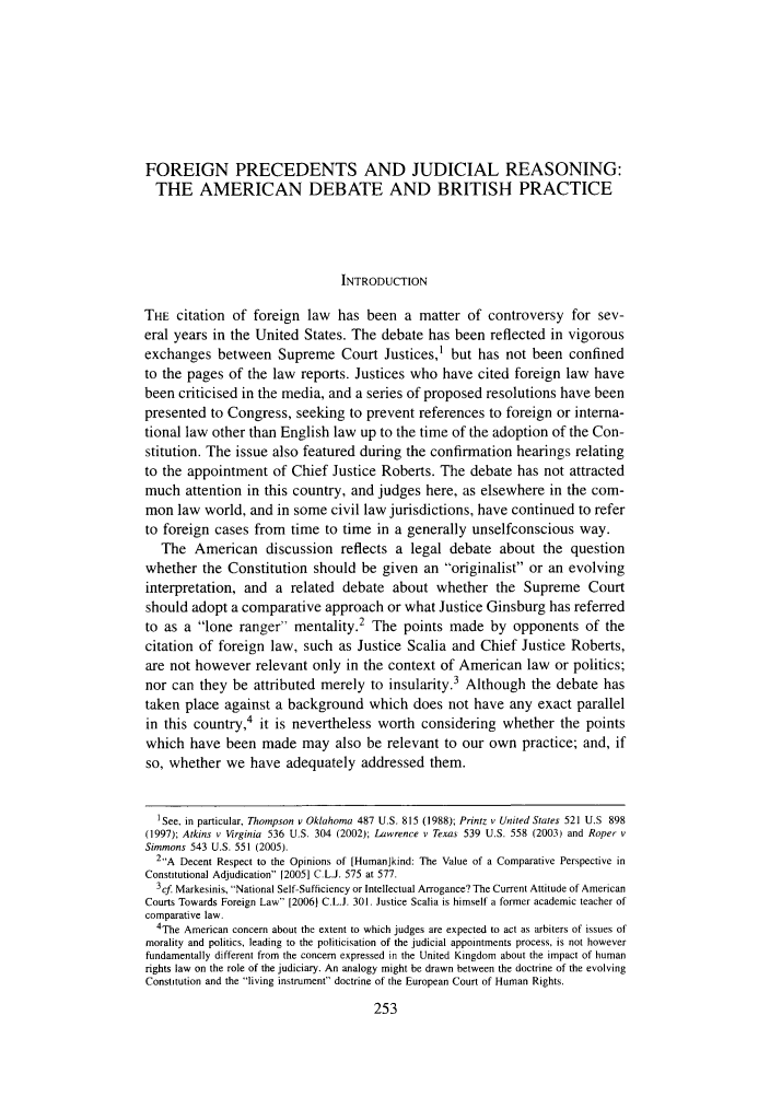 handle is hein.journals/lqr124 and id is 255 raw text is: FOREIGN PRECEDENTS AND JUDICIAL REASONING:
THE AMERICAN DEBATE AND BRITISH PRACTICE
INTRODUCTION
THE citation of foreign law has been a matter of controversy for sev-
eral years in the United States. The debate has been reflected in vigorous
exchanges between Supreme Court Justices,1 but has not been confined
to the pages of the law reports. Justices who have cited foreign law have
been criticised in the media, and a series of proposed resolutions have been
presented to Congress, seeking to prevent references to foreign or interna-
tional law other than English law up to the time of the adoption of the Con-
stitution. The issue also featured during the confirmation hearings relating
to the appointment of Chief Justice Roberts. The debate has not attracted
much attention in this country, and judges here, as elsewhere in the com-
mon law world, and in some civil law jurisdictions, have continued to refer
to foreign cases from time to time in a generally unselfconscious way.
The American discussion reflects a legal debate about the question
whether the Constitution should be given an originalist or an evolving
interpretation, and a related debate about whether the Supreme Court
should adopt a comparative approach or what Justice Ginsburg has referred
to as a lone ranger mentality.2 The points made by opponents of the
citation of foreign law, such as Justice Scalia and Chief Justice Roberts,
are not however relevant only in the context of American law or politics;
nor can they be attributed merely to insularity.3 Although the debate has
taken place against a background which does not have any exact parallel
in this country,4 it is nevertheless worth considering whether the points
which have been made may also be relevant to our own practice; and, if
so, whether we have adequately addressed them.
'See, in particular, Thompson v Oklahoma 487 U.S. 815 (1988); Printz v United States 521 U.S 898
(1997); Atkins v Virginia 536 U.S. 304 (2002); Lawrence v Texas 539 U.S. 558 (2003) and Roper v
Simmons 543 U.S. 551 (2005).
2A Decent Respect to the Opinions of [Humankind: The Value of a Comparative Perspective in
Constitutional Adjudication [2005] C.LJ. 575 at 577.
3cf Markesinis, National Self-Sufficiency or Intellectual Arrogance? The Current Attitude of American
Courts Towards Foreign Law [20061 C.L.J. 301. Justice Scalia is himself a former academic teacher of
comparative law.
4The American concern about the extent to which judges are expected to act as arbiters of issues of
morality and politics, leading to the politicisation of the judicial appointments process, is not however
fundamentally different from the concern expressed in the United Kingdom about the impact of human
rights law on the role of the judiciary. An analogy might be drawn between the doctrine of the evolving
Constitution and the living instrument doctrine of the European Court of Human Rights.


