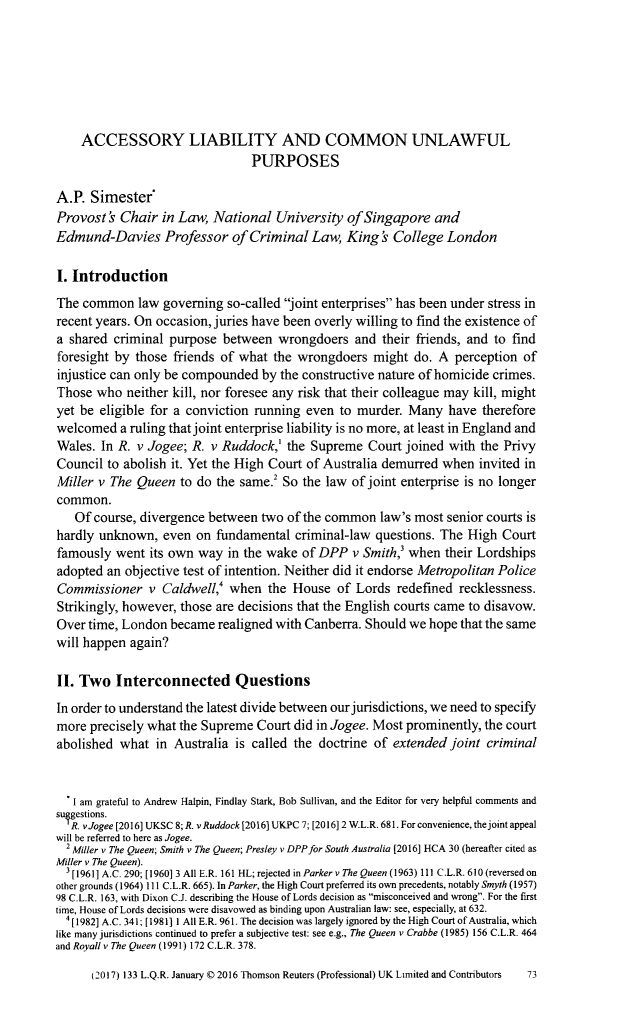 handle is hein.journals/lqr133 and id is 75 raw text is: 







    ACCESSORY LIABILITY AND COMMON UNLAWFUL
                                PURPOSES

A.P.  Simester*
Provost  & Chair in Law,  National  University  of Singapore  and
Edmund-Davies Professor of Criminal Law, King & College London

I. Introduction
The common law governing so-called joint   enterprises has been under stress in
recent years. On occasion, juries have been overly willing to find the existence of
a shared  criminal purpose between   wrongdoers  and  their friends, and to find
foresight by those friends of what  the wrongdoers  might  do. A  perception of
injustice can only be compounded  by the constructive nature of homicide crimes.
Those  who  neither kill, nor foresee any risk that their colleague may kill, might
yet be eligible for a conviction running even  to murder. Many   have therefore
welcomed   a ruling that joint enterprise liability is no more, at least in England and
Wales. In R. v Jogee; R. v Ruddock,'  the Supreme  Court joined  with the Privy
Council to abolish it. Yet the High Court of Australia demurred when  invited in
Miller v The Queen  to do the same.  So  the law of joint enterprise is no longer
common.
   Of course, divergence between  two of the common  law's most senior courts is
hardly unknown,   even on fundamental  criminal-law  questions. The High Court
famously  went its own way  in the wake of DPP   v Smith,' when their Lordships
adopted an objective test of intention. Neither did it endorse Metropolitan Police
Commissioner   v  Caldwell,' when  the House  of Lords  redefined recklessness.
Strikingly, however, those are decisions that the English courts came to disavow.
Over time, London  became  realigned with Canberra. Should we hope that the same
will happen again?

II. Two   Interconnected Questions
In order to understand the latest divide between our jurisdictions, we need to specify
more  precisely what the Supreme Court did in Jogee. Most prominently, the court
abolished  what in Australia is called the doctrine of extended  joint criminal


   I am grateful to Andrew Halpin, Findlay Stark, Bob Sullivan, and the Editor for very helpful comments and
sulgestions.
   R. vJogee [2016] UKSC 8; R. v Ruddock [2016] UKPC 7; [2016] 2 W.L.R. 681. For convenience, the joint appeal
will be referred to here as Jogee.
  2 Miller v The Queen; Smith v The Queen; Presley v DPP for South Australia [2016] HCA 30 (hereafter cited as
Miller v The Queen).
   [1961] A.C. 290; [1960] 3 All E.R. 161 HL; rejected in Parker v The Queen (1963) 111 C.L.R. 610 (reversed on
other grounds (1964) 111 C.L.R. 665). In Parker, the High Court preferred its own precedents, notably Smyth (1957)
98 C.L.R. 163, with Dixon C.J. describing the House ofLords decision as misconceived and wrong. For the first
time, House of Lords decisions were disavowed as binding upon Australian law: see, especially, at 632.
  4[1982] A.C. 341; [1981] 1 All E.R. 961. The decision was largely ignored by the High Court of Australia, which
like many jurisdictions continued to prefer a subjective test: see e.g., The Queen v Crabbe (1985) 156 C.L.R. 464
and Royall v The Queen (1991) 172 C.L.R. 378.

      (2017) 133 L.Q.R. January C 2016 Thomson Reuters (Professional) UK Limited and Contributors  73


