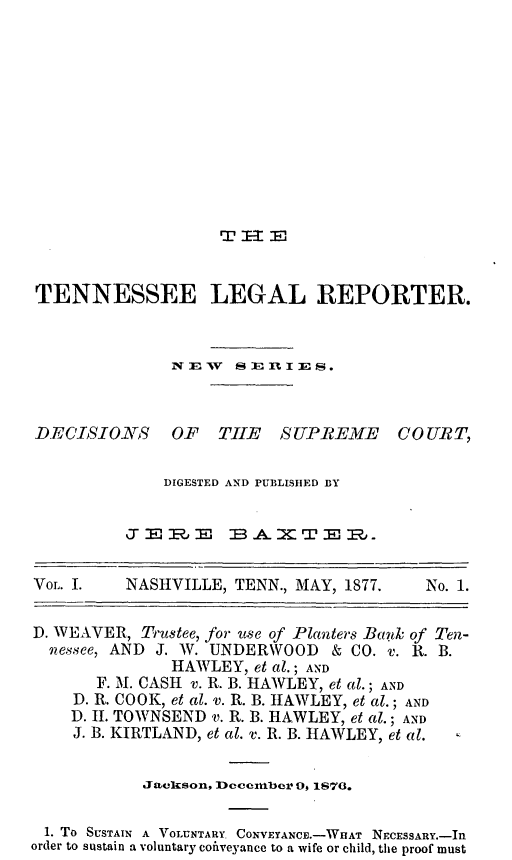 handle is hein.journals/lreprecimt1 and id is 1 raw text is: Tfl I- 3ETENNESSEE LEGAL REPORTER.NEVw  sERlIES.DECISIONS OF THE SUPREMEDIGESTED AND PUBLISHED BYJEIRJ   B.A.MTEP.COURT,VoL. I.      NASHVILLE, TENN., MAY, 1877.             No. 1.D. WEAVER, Trustee, for 'use of Planters Bastk of Ten-nessee, AND J. W. UNDERWOOD & CO. v. R. B.HAWLEY, et al.; ANDF. M. CASH v. R. B. HAWLEY, et al.; ANDD. R. COOK, et al. v. R. B. HAWLEY, et al.; ANDD. II. TOWNSEND v. R. B. HAWLEY, et al.; ANDJ. B. KIRTLAND, et al. v. R. B. HAWLEY, et al.Jackson, December Os 1878.1. To SUSTAIN A VOLUNTARY. CONVEYANCE.-WHAT NECESSARY.-IIorder to sustain a voluntary cofiveyance to a wife or child, the proof must